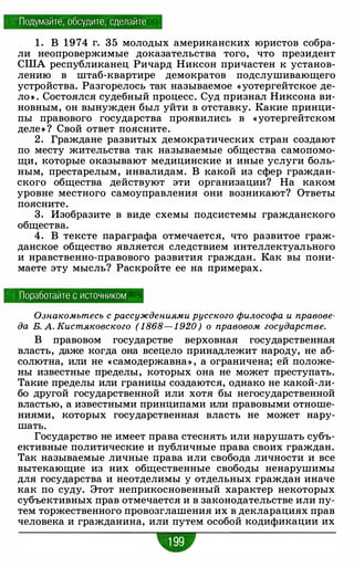 Подумайте, обсудите, сделайте
1 . В 1974 г. 35 молодых американских юристов собра­
ли неопровержимые доказательства того, что президент
США республиканец Ричард Никсон причастен к установ­
лению в штаб-квартире демократов подслушивающего
устройства. Разгорелось так называемое « уотергейтское де­
ло • . Состоялся судебный процесс. Суд признал Никсона ви­
новным, он вынужден был уйти в отставку. Какие принци­
пы правового государства проявились в « уотергейтском
деле • ? Свой ответ поясните.
2. Граждане развитых демократических стран создают
по месту жительства так называемые общества самопомо­
щи, которые оказывают медицинские и иные услуги боль­
ным, престарелым, инвалидам. В какой из сфер граждан­
ского общества действуют эти организации? На каком
уровне местного самоуправления они возникают? Ответы
поясните.
3. Изобразите в виде схемы подсистемы гражданского
общества.
4. В тексте параграфа отмечается, что развитое граж­
данское общество является следствием интеллектуального
и нравственно-правового развития граждан. Как вы пони­
маете эту мысль? Раскройте ее на примерах.
Поработайте с источником
Ознакомьтесь с рассуждениями русского философа и правове­
да В. А. Кистяковского ( 1 868- 1 920) о правовом государстве.
В правовом государстве верховная государственная
власть, даже когда она всецело принадлежит народу, не аб­
солютна, или не «самодержавна» , а ограничена; ей положе­
ны известные пределы, которых она не может преступать.
Такие пределы или границы создаются, однако не какой-ли­
бо другой государственной или хотя бы негосударственной
властью, а известными принципами или правовыми отноше­
ниями, которых государственная власть не может нару­
шать.
Государство не имеет права стеснять или нарушать субъ­
ективные политические и публичные права своих граждан.
Так называемые личные права или свобода личности и все
вытекающие из них общественные свободы ненарушимы
для государства и неотделимы у отдельных граждан иначе
как по суду. Этот неприкосновенный характер некоторых
субъективных прав отмечается и в законодательстве или пу­
тем торжественного провозглашения их в декларациях прав
человека и гражданина, или путем особой кодификации их
w
 