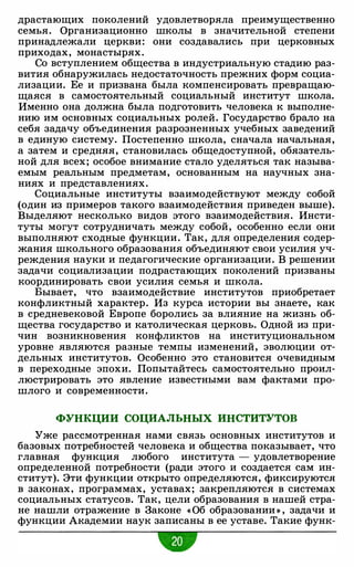 драстающих поколений удовлетворяла преимущественно
семья. Организационно школы в значительной степени
принадлежали церкви: они создавались при церковных
приходах, монастырях.
Со вступлением общества в индустриальную стадию раз­
вития обнаружилась недостаточность прежних форм социа­
лизации. Ее и призвана была компенсировать превращаю­
щаяся в самостоятельный социальный институт школа.
Именно она должна была подготовить человека к выполне­
нию им основных социальных ролей. Государство брало на
себя задачу объединения разрозненных учебных заведений
в единую систему. Постепенно школа, сначала начальная,
а затем и средняя, становилась общедоступной, обязатель­
ной для всех; особое внимание стало уделяться так называ­
емым реальным предметам, основанным на научных зна­
ниях и представлениях.
Социальные институты взаимодействуют между собой
(один из примеров такого взаимодействия приведен выше).
Выделяют несколько видов этого взаимодействия. Инсти­
туты могут сотрудничать между собой, особенно если они
выполняют сходные функции. Так, для определения содер­
жания школьного образования объединяют свои усилия уч­
реждения науки и педагогические организации. В решении
задачи социализации подрастающих поколений призваны
координировать свои усилия семья и школа.
Бывает, что взаимодействие институтов приобретает
конфликтный характер. Из курса истории вы знаете, как
в средневековой Европе боролись за влияние на жизнь об­
щества государство и католическая церковь. Одной из при­
чин возникновения конфликтов на институциональном
уровне являются разные темпы изменений, эволюции от­
дельных институтов. Особенно это становится очевидным
в переходные эпохи. Попытайтесь самостоятельно проил­
люстрировать это явление известными вам фактами про­
шлого и современности.
ФУНКЦИИ СОЦИАЛЬНЫХ ИНСТИТУТОВ
Уже рассмотренная нами связь основных институтов и
базовых потребностей человека и общества показывает, что
главная функция любого института - удовлетворение
определенной потребности (ради этого и создается сам ин­
ститут). Эти функции открыто определяются, фиксируются
в законах, программах, уставах; закрепляются в системах
социальных статусов. Так, цели образования в нашей стра­
не нашли отражение в Законе «Об образовании » , задачи и
функции Академии наук записаны в ее уставе. Такие функ-
-
 