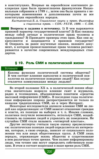 в конституциях. Впервые на европейском континенте де­
кларация прав была провозглашена французским Нацио­
нальным собранием в 1 789 г. , затем она была принята с не­
которыми изменениями и дополнениями почти во все
конституции европейских народов.
Кистяковский В. А. Социальные науки и право. Философия
и социология права. - СП6.: РХГИ, 1 999. - С. 536.
- Вопросы и задания к источнику. 1) В чем выражается
правовой характер государственной власти? 2) Как связаны
между собой личные и политические права человека и
гражданина? 3) Приведите примеры этих прав. Как они за­
крепляются и защищаются в правовом государстве?
4) Опираясь на ранее изученные знания, назовите доку­
мент, в котором провозглашенные права человека рассмат­
риваются в качестве современных международных стан­
дартов.
§ 1 9. Роль СМИ в политической жизни
Вспомните
Каковы функции политической системы общества?
В чем состоит влияние идеологии и политической пси­
хологии на политическое поведение людей? Как осуще­
ствляется коммуникация между людьми?
Во второй половине ХХ в. в политической жизни обще­
ства значительно возросло влияние газет и журналов,
радио и телевидения, объединяемых понятием «средства
массовой информации (СМИ)» . В последние годы политиче­
ская информация широко распространяется не только по
каналам традиционных СМИ, но и через Интернет.
Некоторые исследователи оценили влияние СМИ на лю­
дей как определяющее: от СМИ зависит отношение граждан
к власти, их позиция на выборах и т. п. Иными словами,
политики получили возможность, используя СМИ, воздей­
ствовать на сознание людей и управлять их поведением. Не
случайно СМИ стали называть «четвертой властью » .
Другие эксперты считали такую оценку преувеличени­
ем: политическая позиция людей определяется их интереса­
ми, которые, в свою очередь, зависят от социального поло­
жения тех или иных общественных групп. А СМИ лишь
зеркало, отражающее жизнь общества и существование
в нем различных точек зрения. Чем полнее информированы
люди, тем точнее они могут определить собственную пози­
цию. В этом и состоит возросшая в наше время роль СМИ.
•
 