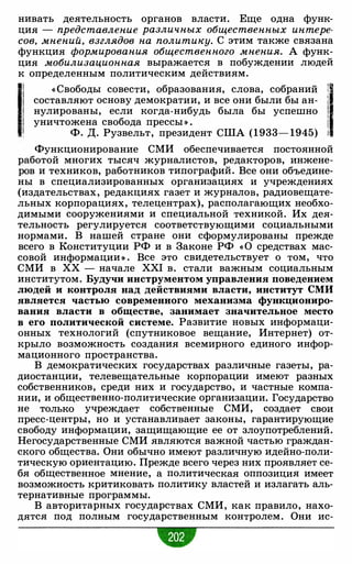 нивать деятельность органов власти. Еще одна функ­
ция - представление различных общественных интере­
сов, мнений, взглядов на политику. С этим также связана
функция формирования общественного мнения. А функ­
ция мобилизационная выражается в побуждении людей
к определенным политическим действиям.
11 « Свободы совести, образования, слова, собраний il.составляют основу демократии, и все они были бы ан- J
нулированы, если когда-нибудь была бы успешно 1
уничтожена свобода прессы » . 1
! Ф. Д. Рузвельт, президент США (1933- 1945) i
Функционирование СМИ обеспечивается постоянной
работой многих тысяч журналистов, редакторов, инжене­
ров и техников, работников типографий. Все они объедине­
ны в специализированных организациях и учреждениях
(издательствах, редакциях газет и журналов, радиовещате­
льных корпорациях, телецентрах), располагающих необхо­
димыми сооружениями и специальной техникой. Их дея­
тельность регулируется соответствующими социальными
нормами. В нашей стране они сформулированы прежде
всего в Конституции РФ и в Законе РФ «0 средствах мас­
совой информации » . Все это свидетельствует о том, что
СМИ в ХХ - начале XXI в. стали важным социальным
институтом. Будучи инструментом управления поведением
людей и контроля над действиями власти, институт СМИ
является частью современного механизма функциониро­
вания власти в обществе, занимает значительное место
в его политической системе. Развитие новых информаци­
онных технологий (спутниковое вещание, Интернет) от­
крыло возможность создания всемирного единого инфор­
мационного пространства.
В демократических государствах различные газеты, ра­
диостанции, телевещательные корпорации имеют разных
собственников, среди них и государство, и частные компа­
нии, и общественно-политические организации. Государство
не только учреждает собственные СМИ, создает свои
пресс-центры, но и устанавливает законы, гарантирующие
свободу информации, защищающие ее от злоупотреблений.
Негосударственные СМИ являются важной частью граждан­
ского общества. Они обычно имеют различную идейно-поли­
тическую ориентацию. Прежде всего через них проявляет се­
бя общественное мнение, а политическая оппозиция имеет
возможность критиковать политику властей и излагать аль­
тернативные программы.
В авторитарных государствах СМИ, как правило, нахо­
дятся под полным государственным контролем. Они ис-
•
 