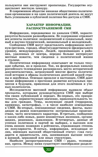 пользуются как инструмент пропаганды. Государство осу­
ществляет жесткую цензуру.
В современном обществе никакая общественно-политиче­
ская организация и ни один политический деятель не могут
быть успешными в публичной политике без доступа к СМИ.
ХАРАКТЕР ИНФОРМАЦИИ,
РАСПРОСТРАНЯЕМОЙ СМИ
Информация, передаваемая по каналам СМИ, характе­
ризуется большим разнообразием. Ее содержание отражает
все аспекты политики: экономический и социальный, воен­
ный и научно-технический, национальный и молодежный.
Сообщения СМИ могут представлять информацию мест­
ную (региона, города), общегосударственную (федерального
уровня), международную. Людей, проживающих в райо­
нах, удаленных от центра, нередко больше интересуют
местные новости, чем сведения о политической жизни
в столице.
Политическая информация охватывает не только теку­
щие события, но и прошлое. Так, на федеральных каналах
российского телевидения расширилось место исторической
документалистики, затронувшей многие факты политиче­
ской истории и образы политических деятелей нашей стра­
ны и зарубежья. Освещая прошлое и настоящее, СМИ дают
также информацию о прогнозах развития актуальных про­
цессов в будущем, привлекая для этого политиков и уче­
ных-политологов.
Исследователи массовой информации выявили общие
принципы, которыми руководствуются СМИ при выборе
тем своих публикаций и передач. Во-первых, это приори­
тетность, первенствующее значение, привлекательность те­
мы для граждан. Темы, волнующие людей (терроризм,
криминал, катастрофы), - в числе наиболее освещаемых
в СМИ. Во-вторых, сенсационные сведения, факты, выхо­
дящие за рамки повседневности: экстремальные происше­
ствия, часто негативного характера. В-третьих, сообщения
о каких-либо новых, ранее неизвестных явлениях, органи­
зациях, решениях, заявлениях. В-четвертых, данные об
успехах политиков и партий на выборах, о высоких или
очень низких позициях в рейтингах, отражающих степень
их популярности. В-пятых, информация, исходящая от
лиц, имеющих высокий общественный статус: глав госу­
дарств и правительств, лиц, занимающих высшие посты
в военной, церковной или иных структурах.
Наиболее распространенные СМИ - радио, телевиде­
ние, пресса. Между ними существует своеобразное разделе-
•
 