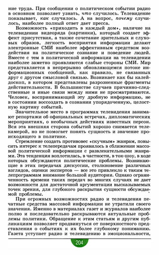 ние труда. При сообщении о политическом событии радио
в основном позволяет узнать, что случилось. Телевидение
показывает, как случилось. А на вопрос, почему случи­
лось, наиболее полный ответ дает пресса.
Возможность (< приходить в каждый дом » , наличие на
телевидении видеоряда (картинки), который создает эф­
фект присутствия, а также сочетание зрительных и слухо­
вых образов, легкость восприятия информации делают
электронные СМИ наиболее эффективным средством воз­
действия на политическое сознание и поведение людей.
Вместе с тем в политической информации на телевидении
наиболее заметно проявляются слабые стороны СМИ. Мир
представляется в непрерывно обновляющемся потоке ин­
формационных сообщений, как правило, не связанных
друг с другом смысловой связью. Возникает как бы калей­
доскоп, в котором представлены разрозненные фрагменты
действительности. В большинстве случаев причинно-след­
ственные и иные связи между ними не просматриваются.
Человек, воспринимающий эту дробную информацию, не
в состоянии воссоздать в сознании упорядоченную, целост­
ную картину событий.
Значительное место в программах телевидения занима­
ют репортажи об официальных встречах, дипломатических
мероприятиях, о необычных действиях известных персон.
Вся эта внешняя сторона событий хорошо снимается теле­
камерой, но не помогает понять сущность и значение про­
исходящего в политике.
Стремление создать противовес «скучным» жанрам, повы­
сить интерес к телепередачам проявилось в сближении массо­
вой политической информации с развлекательными жанра­
ми. Эта тенденция воплотилась, в частности, в ток-шоу, в ходе
которых обсуждаются политические проблемы. Возникаю­
щие в этих передачах дискуссии, столкновение различных
взглядов, оценки экспертов - все это привлекло к таким те­
лепрограммам внимание большой аудитории. Однако ограни­
ченность времени таких передач во многих случаях не дает
возможности для достаточной аргументации высказываемых
точек зрения, для глубокого раскрытия сущности обсуждае­
мой проблемы.
·
При огромных возможностях радио и телевидения пе­
чатные средства массовой информации не утратили своего
значения. Именно в материалах газет и журналов наиболее
полно и последовательно раскрываются актуальные проб­
лемы политики. Обращение к этим статьям и другим пуб­
ликациям позволяет продвинуться от поверхностного пред­
ставления о событиях к их более глубокому пониманию.
Газета уступает радио и телевидению в эмоциональности,
•
 