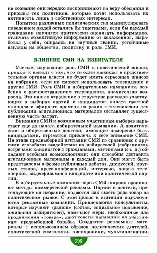 на сознание они нередко воспринимают на веру обещания и
призывы тех политиков, которые хотят использовать их
активность лишь в собственных интересах.
Попытки различных политических сил манипулировать
поведением людей остались бы тщетными, если бы каждый
гражданин научился критически оценивать информацию,
отличать объективную информацию от искаженной, выра­
ботал у себя, опираясь на научные знания, устойчивые
взгляды на общество, политику и роль СМИ.
ВЛИЯНИЕ СМИ НА ИЗБИРАТЕЛЯ
Ученые, изучавшие роль СМИ в политической жизни,
пришли к выводу о том, что ни один кандидат в представи­
тельные органы власти не будет иметь серьезных шансов
на избрание, если не сможет использовать телевидение и
другие СМИ. Роль СМИ в избирательных кампаниях, осо­
бенно с распространением телевидения, значительно воз­
росла. Это нашло отражение в структуре расходов участву­
ющих в выборах партий и кандидатов: оплата газетной
площади и эфирного времени на радио и телевидении для
публикации агитационных материалов составляет сущест­
венную часть затрат.
Внимание СМИ к возможным участникам выборов нара­
стает еще до начала избирательной кампании. А политиче­
ские и общественные деятели, имеющие намерение быть
кандидатами, стремятся привлечь к себе внимание СМИ.
На этапе предвыборной агитации СМИ по сравнению с дру­
гими способами воздействия на избирателей (собраниями,
встречами кандидатов с гражданами, митингами и т. д.) об­
ладают особыми возможностями: они способны доставить
агитационные материалы в каждый дом. Они могут быть
представлены в форме публичных дебатов, дискуссий, круг­
лых столов, пресс-конференций, интервью, показа теле­
очерков, видеофильмов о кандидате или политической пар­
тии.
В избирательные кампании через СМИ широко проника­
ют методы коммерческой рекламы. Партии и деятели, пре­
тендующие на избрание, подаются как своего рода товар на
политическом рынке. С этой целью к агитации подключа­
ются рекламные компании. Привлекаются консультанты,
которые изучают «рынок » (состав, социальное положение,
ожидания избирателей), намечают меры, необходимые для
продвижения «товара» , дают советы нанявшим их участни­
кам предвыборной борьбы. Создаются рекламные мате­
риалы с использованием образов политических деятелей,
политической символики, кинохроники, мультипликации,
•
 