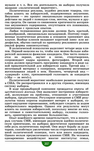 музыки и т. п. Вся эта деятельность на выборах получила
название « политический маркетинг» .
Политическая реклама, подобно рекламе товаров, спо­
собна влиять на избирателей, подверженных внушению.
Внушение - это процесс эмоционально окрашенного воз­
действия на людей с помощью слов, жестов, музыки и дру­
гих средств. Он связан со снижением критичности восприя­
тия внушаемого содержания, отсутствием его понимания,
соотнесения с прошлым опытом.
Любая телевизионная реклама должна быть краткой,
разнообразной, эмоционально насыщенной. Поэтому совре­
менная политическая реклама в основном принимает вид
клипов. Вообще клипом называют короткий кино- или ви­
деофильм, обычно снятый по принципу рекламного ролика
(малой формы киноискусства).
В политической психологии выделяют четыре вида кли­
пов. Первый нацелен на то, чтобы как можно больше изби­
рателей запомнили фамилию кандидата. Она часто появля­
ется на экране, звучит в песне, стихотворении,
сопровождает кадры хроники, фотографии. Второй вид
клипа должен представить программу кандидата в виде од­
ной привлекательной для избирателя идеи. Третий вид -
негативный материал о сопернике, например негативные
высказывания людей о нем. Наконец, четвертый вид -
«ударный » клип, призывающий голосовать за кандидата
( « Мы - за него! » ).
Политический маркетинг наибольшее развитие получил
в США. Он распространился и в других странах, имеющих
систему выборов.
В ходе предвыборной кампании проводятся опросы об­
щественного мнения. Они выявляют настроения избирате­
лей, волнующие их проблемы, отношение к участникам
выборов, предпочтения. Регулярное освещение в СМИ резу­
льтатов таких опросов поднимает интерес к выборам, со­
здает ощущение соревнования, побуждает следить за ходом
избирательного марафона. Однако эти результаты могут
влиять на позиции избирателей, поскольку многие из них,
не готовые к самостоятельному выбору, склонны голосо­
вать, ориентируясь на мнение большинства.
Опыт новейшего времени свидетельствует, что в некото­
рых случаях СМИ, имеющие различную идейно-политиче­
скую ориентацию, на выборах фактически принимают на
себя роль политических партий. Они ведут борьбу за ауди­
торию, способствуя увеличению числа сторонников той или
иной политической позиции, того или иного кандидата.
Однако нельзя преувеличивать влияние СМИ. На человека
одновременно воздействуют многие институты: семья,
•
 