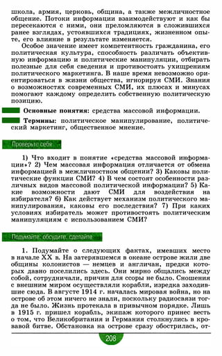 школа, армия, церковь, община, а также межличностное
общение. Потоки информации взаимодействуют и как бы
пересекаются с ними, они преломляются в сложившихся
ранее взглядах, устоявшихся традициях, жизненном опы­
те, его влияние в результате изменяется.
Особое значение имеет компетентность гражданина, его
политическая культура, способность различать объектив­
ную информацию и политические манипуляции, отбирать
полезные для себя сведения и противостоять ухищрениям
политического маркетинга. В наше время невозможно ори­
ентироваться в жизни общества, игнорируя СМИ. Знания
о возможностях современных СМИ, их плюсах и минусах
помогают каждому определить собственную политическую
позицию.
- Основные понятия: средства массовой информации.
- Термины: политическое манипулирование, политиче-
ский маркетинг, общественное мнение.
Проверьте себя
1) Что входит в понятие «средства массовой информа­
ции » ? 2) Чем массовая информация отличается от обмена
информацией в межличностном общении? 3) Каковы поли­
тические функции СМИ? 4) В чем состоят особенности раз­
личных видов массовой политической информации? 5) Ка­
кие возможности дают СМИ для воздействия на
избирателя? 6) Как действует механизм политического ма­
нипулирования, каковы его последствия? 7) При каких
условиях избиратель может противостоять политическим
манипуляциям с использованием СМИ?
Подумайте. обсудите . сделайте
1 . Подумайте о следующих фактах, имевших место
в начале ХХ в. На затерявшемся в океане острове жили две
общины колонистов - немцев и англичан, предки кото­
рых давно поселились здесь. Они мирно общались между
собой, сотрудничали, причин для ссоры не было. Сношения
с внешним миром осуществляли корабли, изредка заходив­
шие сюда. В августе 1914 г. началась мировая война, но на
острове об этом ничего не знали, поскольку радиосвязи тог­
да не было. Жизнь протекала в привычном порядке. Лишь
в 1 9 1 5 г. пришел корабль, экипаж которого принес весть
о том, что Великобритания и Германия столкнулись в кро­
вавой битве. Обстановка на острове сразу обострилась, от-
•
 