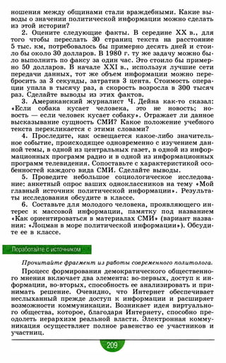ношения между общинами стали враждебными. Какие вы­
воды о значении политической информации можно сделать
из этой истории?
2. Оцените следующие факты. В середине ХХ в. , для
того чтобы переслать 30 страниц текста на расстояние
5 тыс. км, потребовалось бы примерно десять дней и стои­
ло бы около 30 долларов. В 1980 г. ту же задачу можно бы­
ло выполнить по факсу за один час. Это стоило бы пример­
но 50 долларов. В начале XXI в. , используя лучшие сети
передачи данных, тот же объем информации можно пере­
бросить за 3 секунды, затратив 3 цента. Стоимость опера­
ции упала в тысячу раз, а скорость возросла в 300 тысяч
раз. Сделайте выводы из этих фактов.
3. Американский журналист Ч. Дейна как-то сказал:
«Если собака кусает человека, это не новость; но­
вость - если человек кусает собаку» . Отражает ли данное
высказывание сущность СМИ? Какое положение учебного
текста перекликается с этими словами?
4. Проследите, как освещается какое-либо значитель­
ное событие, происходящее одновременно с изучением дан­
ной темы, в одной из центральных газет, в одной из инфор­
мационных программ радио и в одной из информационных
программ телевидения. Сопоставьте с характеристикой осо­
бенностей каждого вида СМИ. Сделайте выводы.
5. Проведите небольшое социологическое исследова­
ние: анкетный опрос ваших одноклассников на тему « Мой
главный источник политической информации » . Результа­
ты исследования обсудите в классе.
6. Составьте для молодого человека, проявляющего ин­
терес к массовой информации, памятку под названием
«Как ориентироваться в материалах СМИ » (вариант назва­
ния: «Лоцман в море политической информации » ). Обсуди­
те ее в классе.
Поработайте с источником
Прочитайте фрагмент из работы современного политолога.
Процесс формирования демократического общественно­
го мнения включает два элемента: во-первых, доступ к ин­
формации, во-вторых, способность ее анализировать и при­
нимать решение. Очевидно, что Интернет обеспечивает
неслыханный прежде доступ к информации и расширяет
возможности коммуникации. Возникает идея виртуально­
го общества, которое, благодаря Интернету, способно пре­
одолеть иерархизм реальной власти. Электронная комму­
никация осуществляет полное равенство ее участников и
участниц.
-
 