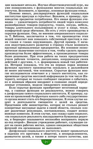 ции называют явными. Изучая обществоведческий курс, вы
уже познакомились с функциями многих социальных ин­
ститутов. Вспомните, к примеру, основные функции семьи.
Помимо явных, декларируемых функций социальным
институтам присущи и скрытые. Возьмем, к примеру, про­
изводство предметов потребления. Его явная функция оче­
видна - удовлетворять потребности людей через комплекс
разнообразных товаров (продукты, ткани, посуда, мебель,
товары длительного пользования) и услуг в пище, тепле,
комфортной среде обитания. Но есть у этого производства и
скрытая функция. Она, по мнению американского социоло­
га Т. Веблена, заключается в том, что производство этих
вещей помогает нам повышать собственный престиж в сво­
их глазах и глазах окружающих. Другой пример. С нача­
лом индустриального развития в странах стали возникать
крупные промышленные предприятия. Их основное эконо­
мическое назначение состояло в том, чтобы сделать процесс
производства более эффективным, а произведенные товары
более дешевыми. При этом работа на таких предприятиях
учила рабочих точности, дисциплине, координации своих
действий с другими, т. е. формировала новый тип работни­
ка. История показала, что эта на первых порах неявная
функция крупного производства оказалась в дальнейшем
не менее значимой, чем основная. Скрытые функции мно­
гие исследователи отмечают и у такого института, как со­
временные средства массовой информации (в том числе Ин­
тернет), которые не только сообщают сведения о событиях,
но и неявным образом внедряют в сознание людей опреде­
ленные установки, модели ожидаемого поведения.
Если скрытые функции приобретают негативный харак­
тер, а главные функции не реализуются, можно говорить
о дисфункции самого социального института. К примеру, од­
ним из проявлений дисфункции какого-либо государственно­
го органа может стать его бюрократизация. В этом случае ак­
цент в деятельности смещается с целей на средства.
Представим себе министерство, которое не столько решает
конкретные насущные задачи в своей области, сколько пло­
дит различные резолюции, постановления, создает всевоз­
можные комиссии. В этом случае, как сказал один социолог,
«на социальную реальность накладывается бумажная решет­
ка, и бюрократ оказывается неспособен воспринять первую
из-под второй» . Внешне учреждение работает, служащие си­
дят на своих рабочих местах, однако ожидаемых обществом
функций эта организация не выполняет.
Дисфункция социального института может проявляться
в падении его престижа в обществе, в неопределенности,
размытости целей, а также в потере такого качества, как
•
 