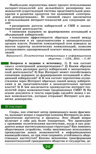 Наибольшие перспективы имеет процесс использования
интернет-технологий для дальнейшего расширения воз­
можностей существующей системы представительной демо­
кратии и развития процессов так называемой « электрон­
ной демократизации » . Ее основной смысл заключается
в использовании интернет-технологий для следующих це­
лей:
• расширения доступа избирателей и СМИ к законо­
творческой деятельности;
• снижения издержек по формированию ассоциаций и
объединений избирателей;
• повышения эффективности обратных связей между
избирателями и их представителями в законодательных
органах власти. Развитие компьютерной сети изменило во
многом характер политических коммуникаций, позволив
устанавливать одновременный контакт между миллионами
людей.
Вершинин С. Политическая коммуникация в информационном
обществе. - СП6., 2001 . - С. 87.
- Вопросы и задания к источнику. 1) В чем состоит
смысл «электронной демократизации » ? 2) Каким образом
может быть расширен доступ избирателей к законотворче­
ской деятельности? 3) Как Интернет может способствовать
снижению издержек по формированию ассоциаций и объе­
динений избирателей? 4) В чем состоит перспектива осуще­
ствления через Интернет обратных связей между избирате­
лями и их представителями в законодательных органах
власти? 5) В чем заключается преимущество интернет-тех­
нологий перед возможностями традиционных СМИ? 6) На
основе документа и текста параграфа сделайте вывод о но­
вых возможностях, которые открывает Интернет для раз­
вития демократии.
Об этом спорят
Споры, как отмечает автор приведенного выше фрагмен­
та, вызывает вопрос о характере влияния Интернета на демо­
кратические институты и процессы. Этот общий вопрос
включает в себя ряд более конкретных. Что происходит
с прежними политическими институтами, когда и как рож­
даются новые институциональные структуры? Как изменить
общественное устройство, чтобы максимально использовать
преимущества новых возможностей в информационных
взаимодействиях, но при этом сохранить устойчивость обще­
ственных институтов? Каковы механизмы трансформации
взаимоотношений гражданского общества и государства, де-
•
 