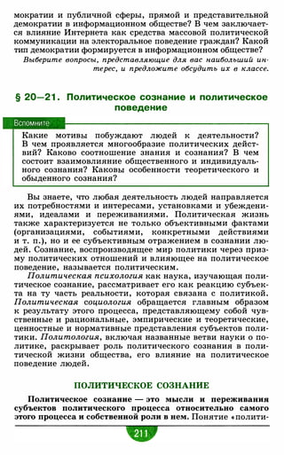 мократии и публичной сферы, прямой и представительной
демократии в информационном обществе? В чем заключает­
ся влияние Интернета как средства массовой политической
коммуникации на электоральное поведение граждан? Какой
тип демократии формируется в информационном обществе?
Выберите вопросы, представляющие для вас наибольший ин­
терес, и предложите обсудить их в классе.
§ 20-2 1 . Политическое сознание и политическое
поведение
Вспомните
Какие мотивы побуждают людей к деятельности?
В чем проявляется многообразие политических дейст­
вий? Каково соотношение знания и сознания? В чем
состоит взаимовлияние общественного и индивидуаль­
ного сознания? Каковы особенности теоретического и
обыденного сознания?
Вы знаете, что любая деятельность людей направляется
их потребностями и интересами, установками и убеждени­
ями, идеалами и переживаниями. Политическая жизнь
также характеризуется не только объективными фактами
(организациями, событиями, конкретными действиями
и т. п.), но и ее субъективным отражением в сознании лю­
дей. Сознание, воспроизводящее мир политики через приз­
му политических отношений и влияющее на политическое
поведение, называется политическим.
Политическая психология как наука, изучающая поли­
тическое сознание, рассматривает его как реакцию субъек­
та на ту часть реальности, которая связана с политикой.
Политическая социология обращается главным образом
к результату этого процесса, представляющему собой чув­
ственные и рациональные, эмпирические и теоретические,
ценностные и нормативные представления субъектов поли­
тики. Политология, включая названные ветви науки о по­
литике, раскрывает роль политического сознания в поли­
тической жизни общества, его влияние на политическое
поведение людей.
ПОЛИТИЧЕСКОЕ СОЗНАНИЕ
Политическое сознание - это мысли и переживания
субъектов политического процесса относительно самого
этого процесса и собственной роли в нем. Понятие « полити-
 