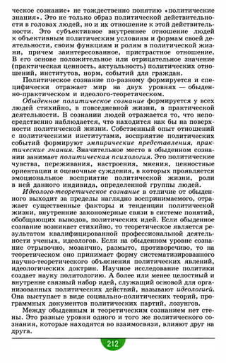 ческое сознание» не тождественно понятию « политические
знания » . Это не только образ политической действительно­
сти в головах людей, но и их отношение к этой действитель­
ности. Это субъективное внутреннее отношение людей
к объективным политическим условиям и формам своей де­
ятельности, своим функциям и ролям в политической жиз­
ни, причем заинтересованное, пристрастное отношение.
В его основе положительное или отрицательное значение
(практическая ценность, актуальность) политических отно­
шений, институтов, норм, событий для граждан.
Политическое сознание по-разному формируется и спе­
цифически отражает мир на двух уровнях - обыден­
но-практическом и идеолого-теоретическом.
Обыденное политическое сознание формируется у всех
людей стихийно, в повседневной жизни, в практической
деятельности. В сознании людей отражается то, что непо­
средственно наблюдается, что находится как бы на поверх­
ности политической жизни. Собственный опыт отношений
с политическими институтами, восприятие политических
событий формируют эмпирические представления, прак­
тические знания. Значительное место в обыденном созна­
нии занимает политическая психология. Это политические
чувства, переживания, настроения, мнения, ценностные
ориентации и оценочные суждения, в которых проявляется
эмоциональное восприятие политической жизни, роли
в ней данного индивида, определенной группы людей.
Идеолого-теоретическое сознание в отличие от обыден­
ного выходит за пределы наглядно воспринимаемого, отра­
жает существенные факторы и тенденции политической
жизни, внутренние закономерные связи в системе понятий,
обобщающих выводов, политических идей. Если обыденное
сознание возникает стихийно, то теоретическое является ре­
зультатом квалифицированной профессиональной деятель­
ности ученых, идеологов. Если на обыденном уровне созна­
ние отрывочно, мозаично, размыто, противоречиво, то на
теоретическом оно принимает форму систематизированного
научно-теоретического объяснения политических явлений,
идеологических доктрин. Научное исследование политики
создает науку политологию. А более или менее целостный и
внутренне связный набор идей, служащий основой для орга­
низованных политических действий, называют идеологией.
Она выступает в виде социально-политических теорий, про­
граммных документов политических партий, лозунгов.
Между обыденным и теоретическим сознанием нет сте­
ны. Это разные уровни одного и того же политического со­
знания, которые находятся во взаимосвязи, влияют друг на
друга.
 
