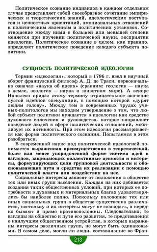 Политическое сознание индивидов в каждом отдельном
случае представляет собой своеобразное сочетание эмпири-
ческих и теоретических знаний, идеологических постула­
тов и ценностных ориентаций, эмоциональных отношений
к политическим явлениям и политических установок. Со­
отношение между ними в большей или меньшей степени
меняется при изучении политической науки, восприятии
идеологии. Политическое сознание в целом, как правило,
определяет политическое поведение каждого субъекта по­
литики.
СУЩНОСТЬ ПОЛИТИЧЕСКОЙ ИДЕОЛОГИИ
Термин « идеология » , который в 1 796 г. ввел в научный
оборот французский философ А. Д. де Траси, первоначаль­
но означал « наука об идеях » (сравним: геология - наука
о земле, зоология - наука о животном мире). А вскоре
Наполеон придал этому термину отрицательное значение
пустой идейной спекуляции, с помощью которой « дурят
людям голову» . Между тем в современных трудах уче­
ных-политологов мы находим утверждение о том, что лю­
бой субъект политики нуждается в идеологии как средстве
духовного сплочения и руководства, которое направляет
поведение людей в сфере политических отношений, моби­
лизует их активность. При этом идеология рассматривает­
ся как форма политического сознания. Попытаемся в этом
разобраться.
В современной науке под политической идеологией по­
нимается выраженная преимущественно в теоретической,
более или менее упорядоченной форме система идей и
взглядов, защищающих коллективные ценности и интере­
сы, формулирующих цели групповой деятельности и обо­
сновывающих пути и средства их реализации с помощью
политической власти или воздействия на нее.
Социальные интересы зависят от положения в обществе
тех или иных групп населения. Каждая из них добивается
создания таких общественных условий, при которых ее по­
требности в духовных и материальных благах удовлетворя­
лись бы наиболее полно. Поскольку положение тех или
иных социальных групп в обществе существенно различа­
ется, постольку и их интересы могут не совпадать, а неред­
ко бывают и прямо противоположны. Следовательно, те
взгляды на общество и пути его развития, те представления
о наилучшем общественном устройстве, в которых выраже­
ны интересы различных групп, не могут быть одинаковы­
ми. В самом деле, могли ли люди, составлявшие во Фран-
 