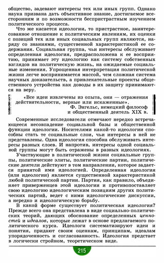 общество, задевают интересы тех или иных групп. Однако
наука призвана дать объективное знание, достигаемое все­
сторонним и по возможности беспристрастным изучением
политического процесса.
Что же касается идеологии, то пристрастное, заинтере­
сованное отношение к политическим явлениям, их оценки
с позиций тех или иных социальных групп являются, на­
ряду со знаниями, существенной характеристикой ее со­
держания. Социальная группа, чьи интересы обслуживает
определенная идеология, предрасположена к ее восприя­
тию, принимает эту идеологию как систему собственных
взглядов на политическую жизнь, на ожидаемые социаль­
ные изменения. Упрощенная интерпретация политической
жизни легче воспринимается массой, чем сложная система
научных доказательств, а привлекательные проекты обще­
ственного устройства как доводы в их защиту принимают­
ся на веру.
�j « Все идеи извлечены из опыта, они - отражения 11l�i действительности, верные или искаженны� » . 1i Ф. Энгельс, немецкии философ !
1 и общественный деятель XIX в. t
Современные исследователи отмечают нередко встреча­
ющееся несовпадение социальной базы и общественной
функции идеологии. Носителями какой-то идеологии спо­
собны стать те социальные слои, чьи интересы в ней не
представлены. Одна идеология способна обслуживать инте­
ресы разных слоев. И напротив, интересы одной социаль­
ной группы могут быть отражены в разных идеологиях.
Участвующие в политической жизни социальные груп­
пы, политические элиты, политические партии, политиче­
ские деятели действуют в том направлении, которое задает­
ся принятой ими идеологией. Определенная идеология
(или идеологии) является существенной характеристикой
любой политической партии. Партия, как правило, объеди­
няет приверженцев этой идеологии и противопоставляет
свою идеологию идеологическим позициям других полити­
ческих партий,. ведет с ними идеологические дискуссии,
а нередко и идеологическую борьбу.
В какой форме существует политическая идеология?
Прежде всего она представлена в виде социально-политиче­
ских теорий, дающих обоснование определенных ценно­
стей и идеалов, которые лежат в основе предлагаемого по­
литического курса. Идеологи систематизируют идеи и
понятия, придают своим оценкам, принципам, идеалам
упорядоченность и согласованность. Идеология предстает
в логически стройном, теоретическом виде.
 