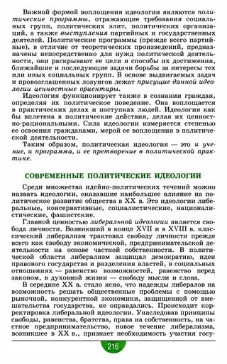 Важной формой воплощения идеологии являются поли­
тические программы, отражающие требования социаль­
ных групп, политических элит, политических организа­
ций, а также выступления партийных и государственных
деятелей. Политические программы (прежде всего партий­
ные), в отличие от теоретических произведений, предназ­
начены непосредственно для нужд политической деятель­
ности, они раскрывают ее цели и способы их достижения,
ближайшие и последующие задачи борьбы за интересы тех
или иных социальных групп. В основе выдвигаемых задач
и провозглашенных лозунгов лежат присущие данной идео­
логии ценностные ориентиры.
Идеология функционирует также в сознании граждан,
определяя их политическое поведение. Она воплощается
в практических делах и поступках людей. Идеология как
бы вплетена в политические действия, делая их ценност­
но-рациональными. Сила идеологии измеряется степенью
ее освоения гражданами, мерой ее воплощения в политиче­
ской деятельности.
Таким образом, политическая идеология - это и уче­
ние, и программа, и ее претворение в политической прак­
тике.
СОВРЕМЕННЫЕ ПОЛИТИЧЕСКИЕ ИДЕОЛОГИИ
Среди множества идейно-политических течений можно
назвать идеологии, оказавшие наибольшее влияние на по­
литическое развитие общества в ХХ в. Это идеологии либе­
ральные, консервативные, социалистические, национали­
стические, фашистские.
Главной ценностью либеральной идеологии является сво­
бода личности. Возникший в конце XVII и в XVIII в. клас­
сический либерализм трактовал свободу личности прежде
всего как свободу экономической, предпринимательской де­
ятельности на основе частной собственности. В полити­
ческой области либерализм защищал демократию, идеи
правового государства и разделения властей, в социальных
отношениях - равенство возможностей, равенство перед
законом, в духовной жизни - свободу мысли и слова.
В середине ХХ в. стало ясно, что надежды либералов на
возможность решать общественные проблемы с помощью
рыночной, конкурентной экономики, защищенной от вме­
шательства государства, не оправдались. Происходит кор­
ректировка либеральной идеологии. Унаследовав принципы
свободы, равенства, братства, права на собственность, на ча­
стное предпринимательство, новое течение либерализма,
возникшее в ХХ в. , признает необходимость участия госу-
•
 
