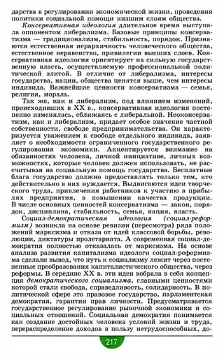 дарства в регулировании экономической жизни, проведения
политики социальной помощи низшим слоям общества.
Консервативная идеология длительное время выступа­
ла оппонентом либерализма. Базовые принципы консерва­
тизма - традиционализм, стабильность, порядок. Призна­
ются естественная иерархичность человеческого общества,
естественное неравенство, привилегии высших слоев. Кон­
сервативная идеология ориентирует на сильную государст­
венную власть, осуществляемую профессиональной поли­
тической элитой. В отличие от либерализма, интересы
государства, нации, общества ценятся выше, чем интересы
индивида. Важнейшие ценности консерватизма - семья,
религия, мораль.
Так же, как и либерализм, под влиянием изменений,
происходивших в ХХ в. , консервативная идеология посте­
пенно изменялась, сближаясь с либеральной. Неоконсерва­
тизм, как и либерализм, придает особое значение частной
собственности, свободе предпринимательства. Он характе­
ризуется уважением к свободе отдельного индивида, заяв­
ляет о необходимости ограниченного государственного ре­
гулирования экономики. Акцентируется внимание на
обязанностях человека, личной инициативе, личных воз­
можностях, которые человек должен использовать, не рас­
считывая на социальную помощь государства. Бесплатные
блага государство должно предоставлять только тем, кто
действительно в них нуждается. Выдвигаются идеи творче­
ского труда, привлечения работников к участию в прибы­
лях предприятия, в повышении качества продукции.
В числе основных ценностей консерватизма - закон, поря­
док, дисциплина, стабильность, семья, нация, власть.
Социал-демократическая идеология (социал-рефор-
мизм) возникла на основе ревизии (пересмотра) ряда поло­
жений марксизма и отказа от идей классовой борьбы, рево­
люции, диктатуры пролетариата. А современная социал-де­
мократия полностью отказалась от марксизма. На основе
анализа развития капитализма идеологи социал-реформиз­
ма сделали вывод, что путь к социализму лежит через посте­
пенные преобразования капиталистического общества, через
реформы. В середине ХХ в. эти идеи вобрала в себя концеп­
ция демократического социализма, главными ценностями
которой стали свобода, справедливость, солидарность. В по­
литической сфере это правовое государство, парламентская
демократия, гарантии прав личности. Предусматривается
государственное регулирование рыночной экономики и со­
циальных отношений. Социальная демократия понимается
как создание достойных человека условий жизни и труда,
перераспределение доходов в пользу нетрудоспособных, до-
•
 