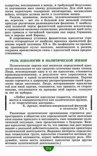 сударства, воплощенное в вожде, и требующий безусловно­
го подчинения масс своему руководителю. Для этой идео­
логии характерно поощрение милитаризма, восхваление
войны, которая должна вести к сплочению нации.
Расизм, шовинизм, насилие, человеконенавистничест­
во, агрессия - все это в большей или меньшей степени
присуще различным разновидностям фашизма. С наиболь­
шей полнотой черты фашистской идеологии воплотились
в германском национал-социализме, реализация идей кото­
рого привела к тягчайшей трагедии как народ Германии,
так и народы всей Европы.
В современных условиях фашистская идеология стре­
мится отгородиться от наиболее мрачных проявлений фа­
шизма первой половины ХХ в. Но неофашизм по-прежне­
му проповедует культ насилия, национализм и расизм,
сохраняя преемственную связь с идеологией своих предше­
ственников.
РОЛЬ ИДЕОЛОГИИ В ПОЛИТИЧЕСКОЙ ЖИЗНИ
Политические партии как носители определенной идео­
логии используют ее как средство сплочения своих членов.
Люди, исповедующие одну и ту же идеологию, становятся
единомышленниками, в результате чего укрепляется их
объединение в одной политической организации. Партии
также стремятся к широкому распространению своей идео­
логии среди населения. Люди, воспринявшие идеологию
той или иной партии, становятся, как правило, ее сторон­
никами, откликаются на призывы этой партии, голосуют
за нее на выборах.
li «Любая развитая идеология создается, поддержи- i1·1 вается и совершенствуется как политическое оружие,
j1 а не теоретическая доктрина» . i
Х. Арендт, немецко-американский философ
!1 и политолог хх в. 1
Различные политические организации стремятся рас­
пространить в обществе или определенной части населения
свои оценки прошлого и настоящего, свое понимание поли­
тической ситуации, свои представления о будущем. Каж­
дая идеология претендует на то, что именно она дает верное
знание о реальной действительности, определяя ориентиры
политической деятельности. Выражая интересы определен­
ных социальных групп, идеология становится мотивом по­
литической активности, играет мобилизующую роль. (По­
думайте, какое место занимает идеология среди других
мотивов политической деятельности. )
 
