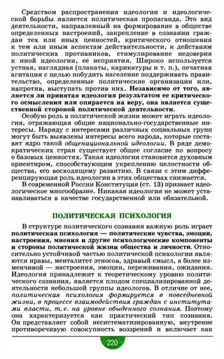 Средством распространения идеологии и идеологиче­
ской борьбы является политическая пропаганда. Это вид
деятельности, направленный на формирование в обществе
определенных настроений, закрепление в сознании граж­
дан тех или иных ценностей, критического отношения
к тем или иным аспектам действительности, к действиям
политических противников, стимулирование недоверия
к иной идеологии, ее неприятия. Широко используется
устная, наглядная (плакаты, карикатуры и т. п.), печатная
агитация с целью побудить население поддерживать прави­
тельство, определенные политические организации или,
напротив, выступать против них. Независимо от того, яв­
ляется ли принятая идеология результатом ее критическо­
го осмысления или опирается на веру, она является суще­
ственной стороной политической деятельности.
Особую роль в политической жизни может играть идеоло­
гия, отражающая общие национально-государственные ин­
тересы. Наряду с интересами различных социальных групп
могут быть выявлены интересы всего народа, которые соста­
вят ядро такой общенациональной идеологии. В ряде демо­
кратических стран существует общее согласие по вопросу
о базовых ценностях. Такая идеология становится духовным
ориентиром, способствующим укреплению целостности об­
щества, его восходящему развитию. В связи с этим диффе­
ренцирующая роль идеологии в этих обществах снижается.
В современной России Конституция (ст. 13) признает идео­
логическое многообразие. Никакая идеология не может уста­
навливаться в качестве государственной или обязательной.
ПОЛИТИЧЕСКАЯ ПСИХОЛОГИЯ
В структуре политического сознания важную роль играет
политическая психология - политические чувства, эмоции,
настроения, мнения и другие психологические компоненты
и стороны политической жизни общества и личности. Отно­
сительно устойчивой частью политической психологии явля­
ются нравы, менталитет этносов, здравый смысл, а более из­
менчивой - настроения, эмоции, переживания, ожидания.
Идеология принадлежит к теоретическому уровню полити­
ческого сознания, является плодом специализированной де­
ятельности небольшой группы идеологов. В отличие от нее,
политическая психология формируется в повседневной
жизни, в процессе взаимодействия граждан с института­
ми власти, т. е. на уровне обыденного сознания. Поэтому
она характеризуется как практический тип сознания.
Он представляет собой несистематизированную, внутренне
противоречивую совокупность воззрений и включает как
•
 