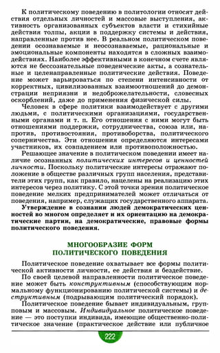 К политическому поведению в политологии относят дей­
ствия отдельных личностей и массовые выступления, ак­
тивность организованных субъектов власти и стихийные
действия толпы, акции в поддержку системы и действия,
направленные против нее. В реальном политическом пове­
дении осознаваемые и неосознаваемые, рациональные и
эмоциональные компоненты находятся в сложных взаимо­
действиях. Наиболее эффективными в конечном счете явля­
ются не бессознательные поведенческие акты, а сознатель­
ные и целенаправленные политические действия. Поведе­
ние может варьироваться по степени интенсивности от
корректных, цивилизованных взаимоотношений до демон­
страции неприязни и недоброжелательности, словесных
оскорблений, даже до применения физической силы.
Человек в сфере политики взаимодействует с другими
людьми, с политическими организациями, государствен­
ными органами и т. п. Его отношения с ними могут быть
отношениями поддержки, сотрудничества, союза или, на­
против, противостояния, противоборства, политического
соперничества. Эти отношения определяются интересами
участников, их совпадением или противоположностью.
Решающее значение в политическом поведении имеет на­
личие осознанных политических интересов и ценностей
личности. Поскольку политические интересы отражают по­
ложение в обществе различных групп населения, представи­
тели этих групп, как правило, нацелены на реализацию этих
интересов через политику. С этой точки зрения политическое
поведение мелких предпринимателей может отличаться от
поведения, например, служащих государственного аппарата.
Утверждение в сознании людей демократических цен­
ностей во многом определяет и их ориентацию на демокра­
тические партии, на демократические, правовые формы
политического поведения.
МНОГООБРАЗИЕ ФОРМ
ПОЛИТИЧЕСКОГО ПОВЕДЕНИЯ
Политическое поведение охватывает все формы полити­
ческой активности личности, ее действия и бездействие.
По своей целевой направленности политическое поведе­
ние может быть конструктивным (способствующим нор­
мальному функционированию политической системы) и де­
структивным (подрывающим политический порядок).
Политическое поведение бывает индивидуальным, груп­
повым и массовым. Индивидуалъное политическое поведе­
ние - это поступки индивида, имеющие общественно-поли­
тическое значение (практическое действие или публичное
 