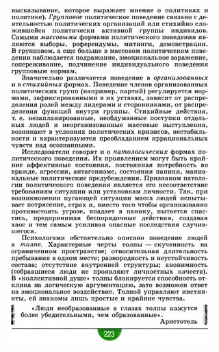 высказывание, которое выражает мнение о политиках и
политике). Групповое политическое поведение связано с де­
ятельностью политических организаций или стихийно сло­
жившейся политически активной группы индивидов.
Самыми массовыми формами политического поведения яв­
ляются выборы, референдумы, митинги, демонстрации.
В групповом, а еще больше в массовом политическом пове­
дении наблюдается подражание, эмоциональное заражение,
сопереживание, подчинение индивидуального поведения
групповым нормам.
Значительно различается поведение в организованных
и в стихийных формах. Поведение членов организованных
политических групп (например, партий) регулируется нор­
мами, зафиксированными в их уставах, зависит от распре­
деления ролей между лидерами и сторонниками, от распре­
деления функций внутри группы. Стихийные действия,
т. е. незапланированные, необдуманные поступки отдель­
ных людей и неорганизованные массовые выступления,
возникают в условиях политических кризисов, нестабиль­
ности и характеризуются преобладанием иррациональных
чувств над осознанными.
Исследователи говорят и о патологических формах по­
литического поведения. Их проявлением могут быть край­
ние аффективные состояния, постоянная потребность во
вражде, агрессии, антагонизме, состояния паники, маниа­
кальные политические предубеждения. Признаком патоло­
гии политического поведения является его несоответствие
требованиям ситуации или установкам личности. Так, при
возникновении пугающей ситуации масса людей испыты­
вает потрясение, страх и, вместо того чтобы организованно
противостоять угрозе, впадает в панику, пытается спас­
тись, предпринимая беспорядочные действия, создавая
хаос и тем самым усиливая опасные последствия случив­
шегося.
Психологами обстоятельно описано поведение людей
в толпе. Характерные черты толпы - скученность на
ограниченном пространстве; относительная длительность
пребывания в одном месте; разнородность и неустойчивость
состава; отсутствие внутренней структуры; анонимность
(собравшиеся люди не проявляют личностных качеств).
В « коллективной душе » толпы блокируется способность от­
клика на логическую аргументацию, зато возможен ответ
на эмоциональное воздействие. Толпой управляют инстин­
кты, ей знакомы лишь простые и крайние чувства.
1; «Люди необразованные в глазах толпы кажутся !1tl более убедительными, чем образованные » . i
li Аристотель 1
 
