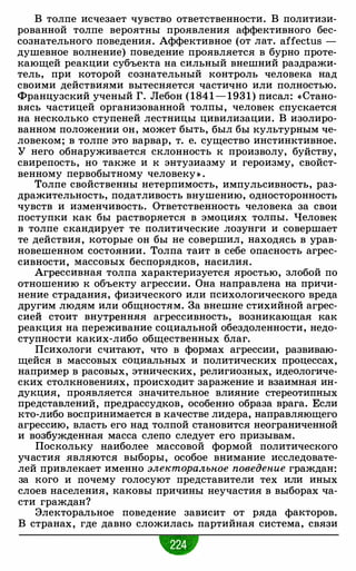 В толпе исчезает чувство ответственности. В политизи­
рованной толпе вероятны проявления аффективного бес­
сознательного поведения. Аффективное (от лат. affectus -
душевное волнение) поведение проявляется в бурно проте­
кающей реакции субъекта на сильный внешний раздражи­
тель, при которой сознательный контроль человека над
своими действиями вытесняется частично или полностью.
Французский ученый Г. Лебон ( 1841 - 1931) писал: « Стано­
вясь частицей организованной толпы, человек спускается
на несколько ступеней лестницы цивилизации. В изолиро­
ванном положении он, может быть, был бы культурным че­
ловеком; в толпе это варвар, т. е. существо инстинктивное.
У него обнаруживается склонность к произволу, буйству,
свирепость, но также и к энтузиазму и героизму, свойст­
венному первобытному человеку» .
Толпе свойственны нетерпимость, импульсивность, раз­
дражительность, податливость внушению, односторонность
чувств и изменчивость. Ответственность человека за свои
поступки как бы растворяется в эмоциях толпы. Человек
в толпе скандирует те политические лозунги и совершает
те действия, которые он бы не совершил, находясь в урав­
новешенном состоянии. Толпа таит в себе опасность агрес­
сивности, массовых беспорядков, насилия.
Агрессивная толпа характеризуется яростью, злобой по
отношению к объекту агрессии. Она направлена на причи­
нение страдания, физического или психологического вреда
другим людям или общностям. За внешне стихийной агрес­
сией стоит внутренняя агрессивность, возникающая как
реакция на переживание социальной обездоленности, недо­
ступности каких-либо общественных благ.
Психологи считают, что в формах агрессии, развиваю­
щейся в массовых социальных и политических процессах,
например в расовых, этнических, религиозных, идеологиче­
ских столкновениях, происходит заражение и взаимная ин­
дукция, проявляется значительное влияние стереотипных
представлений, предрассудков, особенно образа врага. Если
кто-либо воспринимается в качестве лидера, направляющего
агрессию, власть его над толпой становится неограниченной
и возбужденная масса слепо следует его призывам.
Поскольку наиболее массовой формой политического
участия являются выборы, особое внимание исследовате­
лей привлекает именно электоральное поведение граждан:
за кого и почему голосуют представители тех или иных
слоев населения, каковы причины неучастия в выборах ча­
сти граждан?
Электоральное поведение зависит от ряда факторов.
В странах, где давно сложилась партийная система, связи
 