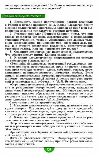 место протестное поведение? 10) Каковы возможности регу­
лирования политического поведения?
· Подумайте, обсудите, сделайте
1 . Вспомните, какие политические партии возникли
в России в начале прошлого века. Какая идеология лежит
в основе политической программы каждой из них? При вы­
полнении задания используйте учебник истории.
2. Русский социолог Питирим Сорокин писал, что при
голоде идеология человека деформируется в направлении
усиления суждений, теорий, убеждений, при данных усло­
виях «одобряющих » применение мер, способных дать пи­
щу, и в сторону ослабления рефлексов, препятствующих
утолению голода. Как вы понимаете эту мысль?
3 . Сравните политическую идеологию и политологию.
Что общего между ними? Каковы различия?
4. К каким идеологическим направлениям вы отнесли
бы следующие высказывания?
« Величайшей ценностью, завоеванной государством, яв­
ляется ценность неотчуждаемых прав личности, священ­
ных прав свободы совести, слова, собраний, союзов, пере­
движения: неприкосновенность личности вообще. Этим
самым индивидуальная личность противопоставлена боль­
шинству, государственной власти и пользе как равноправ­
ный и равносильный субъект. . . » (В. П. Вышеславцев).
« Отрицание исторической преемственности есть отрица­
ние и разрушение исторической реальности, нежелание
знать живой исторический организм. . . Никакое творческое
движение, никакое образование новых качеств не могут
разрушать и сметать уже кристаллизовавшиеся историче­
ские ценности и качества» (Н. А. Бердяев).
Свою точку зрения аргументируйте.
5 . Назовите идеологические течения, известные вам из
курса истории. Охарактеризуйте одну из этих идеологий,
выявите в ней общие черты, присущие всем идеологиям,
которые рассмотрены в данном параграфе.
6. Какие из приведенных ниже проявлений можно рас­
сматривать как политическое поведение?
Петр: постоянно интересуется политическими события­
ми и в разговорах о них обнаруживает умение их толково
объяснять.
Ирина: ходит на собрания молодежной организации од­
ной из партий.
Михаил: увлекается спортом. Неоднократно говорил,
что политика - « грязное дело » , при этом резко высказы­
вается о политиках.
 
