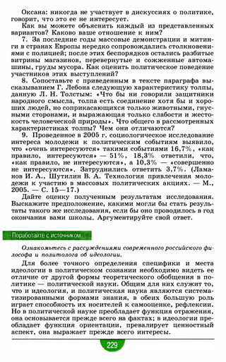 Оксана: никогда не учас1·вует в дискуссиях о политике,
говорит, что это ее не интересует.
Как вы можете объяснить каждый из представленных
вариантов? Каково ваше отношение к ним?
7. За последние годы массовые демонстрации и митин­
ги в странах Европы нередко сопровождались столкновени­
ями с полицией; после этих беспорядков остались разбитые
витрины магазинов, перевернутые и сожженные автома­
шины, груды мусора. Как оценить политическое поведение
участников этих выступлений?
8. Сопоставьте с приведенным в тексте параграфа вы­
сказыванием Г. Лебона следующую характеристику толпы,
данную Л. Н. Толстым: « Что бы ни говорили защитники
народного смысла, толпа есть соединение хотя бы и хоро­
ших людей, но соприкасающихся только животными, гнус­
ными сторонами, и выражающая только слабости и жесто­
кость человеческой природы » . Что общего в рассмотренных
характеристиках толпы? Чем они отличаются?
9. Проведенное в 2005 г. социологическое исследование
интереса молодежи к политическим событиям выявило,
что «Очень интересуются » такими событиями 1 6, 7% , « как
правило, интересуются » - 51 % , 18,3% ответили, что,
«как правило, не интересуются » , а 10,3 % - « совершенно
не интересуются » . Затруднились ответить 3 , 7% . (Лама­
нов И. А. , Шутилин В. А. Технология привлечения моло­
дежи к участию в массовых политических акциях. - М. ,
2005. - с. 1 5- 1 7.)
Дайте оценку полученным результатам исследования.
Выскажите предположение, какими могли бы стать резуль­
таты такого же исследования, если бы оно проводилось в год
окончания вами школы. Аргументируйте свой ответ.
Поработайте с источником . . ·
Ознакомьтесь с рассуждениями современного российского фи­
лософа и политолога об идеологии.
Для более точного определения специфики и места
идеологии в политическом сознании необходимо видеть ее
отличие от другой формы теоретического обобщения в по­
литике - политической науки. Общим для них служит то,
что и идеология, и политическая наука являются система­
тизированными формами знания, в обеих большую роль
играет способность их носителей к самооценке, рефлексии.
Но в политической науке преобладает функция отражения,
она основывается прежде всего на фактах; в идеологии пре­
обладает функция ориентации, превалирует ценностный
аспект, она выражает прежде всего интересы.
 