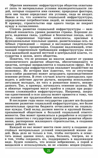 Обратим внимание: инфраструктура общества охватыва­
ет лишь те материальные условия жизнедеятельности лю­
дей, которые создаются ими самими; природные факторы,
хотя они также определяют эти условия, сюда не входят.
Важно и то, что элементы социальной инфраструктуры,
определяемые потребностями людей, не взаимозаменяемы.
К примеру, строительство еще одного театра не покроет
нужду в поликлинике.
Степень развития социальной инфраструктуры - важ­
нейший показатель уровня развития страны. Хорошие до­
роги, надежная связь, удобные и безопасные поезда, авто­
бусы, современные торговые комплексы, красивые и
функциональные школьные здания, разветвленная сеть ле­
чебных учреждений - первые и наглядные свидетельства
экономического процветания. Создание надлежащей, отве­
чающей современным требованиям инфраструктуры явля­
ется важнейшей задачей местной и центральной власти, го­
сударства в целом, всего общества.
Понятно, что ее решение во многом зависит от уровня
экономического развития общества, обеспечивающего те
средства, которые направляются в социальную сферу. Но и
сама социальная инфраструктура оказывает воздействие на
экономику. Из истории нам известно, что ее отсутствие
(или слабое развитие) может затруднить производственное
освоение региона. В этих случаях власти приходилось при­
водить в действие другие рычаги, например использовать
энтузиазм молодых, их тягу к романтике нового, неизве­
данного. Так, к примеру, начиналось освоение целины. Но
и обжитые территории могут прийти в упадок при разру­
шении сложившейся инфраструктуры. Например, закры­
тие единственной в селе школы может привести к тому, что
его покинет все трудоспособное население.
В последние годы наше государство уделяет все большее
внимание развитию социальной инфраструктуры, все более
значительные средства бюджета отчисляются на социаль­
ные нужды. Свой вклад должен внести и крупный бизнес,
призываемый обществом к большей социальной ответст­
венности. Она может проявляться в разработке и осуществ­
лении совместно с государством программ развития образо­
вания, расширения жилищного строительства, в создании
новых рабочих мест.
Каждый из нас может внести свою лепту в создание до­
стойных материальных условий повседневной жизни лю­
дей. Ведь дело не только в том, чтобы построить и оснас­
тить новые здания школ, вузов, больниц, театров, но и
в том, чтобы сохранять их, поддерживать в надлежащем
виде. Будем помнить, что всякое небрежение, а порой и
вандализм к используемым, но не « своим » вещам (сидень-
•
 