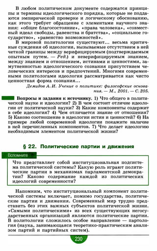 В любом политическом документе содержатся принци­
пы и термины идеологического порядка, которые не подда­
ются эмпирической проверке и логическому обоснованию,
как этого требует обращение с элементами научного зна­
ния: « общее благосостояние » , « права человека» , « совмест­
ный идеал свободы, равенства и братства» , « социальное го­
сударство» , « равенство возможностей » .
В мировой политологии существуют. . . весьма критич­
ные суждения об идеологии, вызываемые отсутствием в ней
четкой границы между верифицируемым (подтверждаемым
опытным путем. - Ред.) и неверифицируемым знанием,
между знанием и отношением, истинами и ценностями, за­
мутненностью идеологического сознания присутствием че­
ловеческих интересов и предпочтений. Многими современ­
ными политологами идеология рассматривается как чисто
ценностная форма сознания. . .
Демидов А. И. Учение о политике: философские основа­
ния. - М., 2001 . - С. 205.
- Вопросы и задания к источнику. 1) Что общего в полити­
ческой науке и идеологии? 2) В чем состоит отличие идеоло­
гии от политической науки? 3) Какие компоненты содержит
в себе идеология? 4) Чем отличается знание от отношения?
5) Каково соотношение в идеологии истин и ценностей? 6) На
примере любой современной идеологии покажите наличие
в ней перечисленных компонентов. 7) Что делает идеологию
необходимым элементом политической жизни?
§ 22. Политические партии и движения
Вспомните
Что представляет собой институциональная подсисте­
ма политической системы? Какую роль играют полити­
ческие партии в механизмах парламентской демокра­
тии? Каково содержание каждой из политических
идеологий современности?
Напомним, что институциональный компонент полити­
ческой системы включает, помимо государства, политиче­
ские партии и движения. Современный мир трудно пред­
ставить без этих важных субъектов политической жизни.
« Самыми политическими » из всех существующих негосу­
дарственных организаций являются политические партии.
В политологии сложилось особое направление - партоло­
гия (наука, занимающаяся теоретико-практическим анали­
зом партий и партийных систем).
 