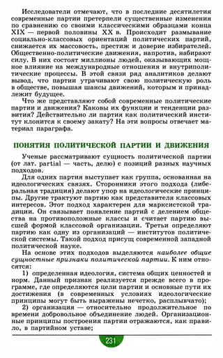 Исследователи отмечают, что в последние десятилетия
современные партии претерпели существенные изменения
по сравнению со своими классическими образцами конца
XIX - первой половины ХХ в. Происходит размывание
социально-классовых ориентаций политических партий,
снижается их массовость, престиж и доверие избирателей.
Общественно-политические движения, напротив, набирают
силу. В них состоят миллионы людей, оказывающих мощ­
ное влияние на международные отношения и внутриполи­
тические процессы. В этой связи ряд аналитиков делают
вывод, что партии утрачивают свою политическую роль
в обществе, повышая шансы движений, которым и принад­
лежит будущее.
Что же представляют собой современные политические
партии и движения? Каковы их функции и тенденции раз­
вития? Действительно ли партия как политический инсти­
тут клонится к своему закату? На эти вопросы отвечает ма­
териал параграфа.
ПОНЯТИЯ ПОЛИТИЧЕСКОЙ ПАРТИИ И ДВИЖЕНИЯ
Ученые рассматривают сущность политической партии
(от лат. partial - часть, делю) с позиций разных научных
подходов.
Для одних партия выступает как группа, основанная на
идеологических связях. Сторонники этого подхода (либе­
ральная традиция) делают упор на идеологические принци­
пы. Другие трактуют партию как представителя классовых
интересов. Этот подход характерен для марксистской тра­
диции. Он связывает появление партий с делением обще­
ства на противоположные классы и считает партию вы­
сшей формой классовой организации. Третьи определяют
партию как одну из организаций - институтов политиче­
ской системы. Такой подход присущ современной западной
политической науке.
На основе этих подходов выделяются наиболее общие
сущностные признаки политической партии. К ним отно­
сятся:
1) определенная идеология, система общих ценностей и
норм. Данный признак реализуется прежде всего в про­
грамме, где определяются цели партии и основные пути их
достижения (в современных условиях идеологические
принципы могут быть выражены нечетко, расплывчато);
2) организация - относительно продолжительное по
времени добровольное объединение людей. Организацион­
ные принципы построения партии отражаются, как прави­
ло, в партийном уставе;
 