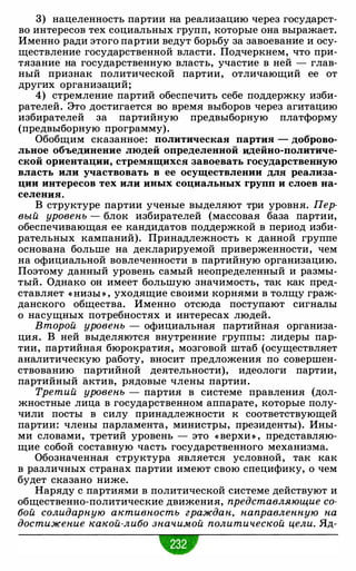 3) нацеленность партии на реализацию через государст­
во интересов тех социальных групп, которые она выражает.
Именно ради этого партии ведут борьбу за завоевание и осу­
ществление государственной власти. Подчеркнем, что при­
тязание на государственную власть, участие в ней - глав­
ный признак политической партии, отличающий ее от
других организаций;
4) стремление партий обеспечить себе поддержку изби­
рателей. Это достигается во время выборов через агитацию
избирателей за партийную предвыборную платформу
(предвыборную программу).
Обобщим сказанное: политическая партия - доброво­
льное объединение людей определенной идейно-политиче­
ской ориентации, стремящихся завоевать государственную
власть или участвовать в ее осуществлении для реализа­
ции интересов тех или иных социальных групп и слоев на­
селения.
В структуре партии ученые выделяют три уровня. Пер­
вый уровень - блок избирателей (массовая база партии,
обеспечивающая ее кандидатов поддержкой в период изби­
рательных кампаний). Принадлежность к данной группе
основана больше на декларируемой приверженности, чем
на официальной вовлеченности в партийную организацию.
Поэтому данный уровень самый неопределенный и размы­
тый. Однако он имеет большую значимость, так как пред­
ставляет « НИЗЫ » , уходящие своими корнями в толщу граж­
данского общества. Именно отсюда поступают сигналы
о насущных потребностях и интересах людей.
Второй уровень - официальная партийная организа­
ция. В ней выделяются внутренние группы: лидеры пар­
тии, партийная бюрократия, мозговой штаб (осуществляет
аналитическую работу, вносит предложения по совершен­
ствованию партийной деятельности), идеологи партии,
партийный актив, рядовые члены партии.
Третий уровень - партия в системе правления (дол­
жностные лица в государственном аппарате, которые полу­
чили посты в силу принадлежности к соответствующей
партии: члены парламента, министры, президенты). Ины­
ми словами, третий уровень - это « верхи » , представляю­
щие собой составную часть государственного механизма.
Обозначенная структура является условной, так как
в различных странах партии имеют свою специфику, о чем
будет сказано ниже.
Наряду с партиями в политической системе действуют и
общественно-политические движения, представляющие со­
бой солидарную активность граждан, направленную на
достижение какой-либо значимой политической цели. Яд-
 