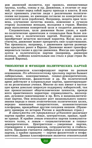 ром движений являются, как правило, инициативные
группы, клубы, союзы и пр. Движения, в отличие от пар­
тий, не ставят перед собой задачу прихода к власти. В них
могут принимать участие люди с различными политиче­
скими взглядами, но имеющие согласие по конкретной по­
литической цели (проблеме). Например, защита прав чело­
века, улучшение качества жизни, изменение в лучшую
сторону положения женщин, молодежи в стране. Именно
ради выполнения конкретной цели и создается движение.
Следовательно, цели движения более узкие, а идей­
но-политические ориентации и социальная база более ши­
рокие, чем у политических партий. Поэтому движения
приобретают зачастую массовый характер. Когда цель до­
стигнута, движение может прекратить свое существование.
Так произошло, например, с движением против размеще­
ния крылатых ракет в Европе. Движение может трансфор­
мироваться также в другие движения. Иногда оно преобра­
зуется в политическую партию (например, движение
зеленых, особенно влиятельным оно стало в ряде стран За­
падной Европы).
ТИПОЛОГИЯ И ФУНКЦИИ ПОЛИТИЧЕСКИХ ПАРТИЙ
Исследователи классифицируют партии по разным
основаниям. По идеологическому признаку партии бывают
либеральные, консервативные, социал-демократические,
коммунистические, фашистские и др. На политической
арене действуют и клерикальные партии, ориентирующие­
ся на религиозные учения. Многие из них имеют в настоя­
щее время довольно широкую поддержку избирателей, так
как провозглашают общечеловеческие ценности, прежде
всего нравственного характера: справедливость, милосер­
дие, духовное самоочищение и пр. Есть и националистиче­
ские партии. Они используют рост национального самосо­
знания народа в своих эгоистических политических целях,
нередко навязывая сепаратистские, шовинистические
платформы, враждебные другим соседним нациям. (Приве­
дите примеры из истории России и зарубежных стран.)
В зависимости о т программных установок различают
партии крайне левые, левые, центристские, правые, край­
не правые. К крайне левым относятся партии коммунисти­
ческого толка, к левым - социалистические и социал­
демократические. Центристские - умеренные партии,
стремящиеся к компромиссам, сотрудничеству и стабиль­
ности. Правыми считаются либеральные и консервативные
партии, а крайне правыми - партии фашистские и неофа­
шистские. Данная классификация является относительной
•
 