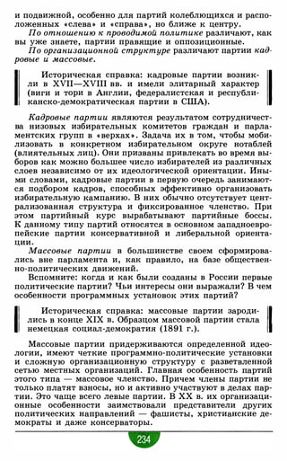 и подвижной, особенно для партий колеблющихся и распо­
ложенных « слева» и « справа» , но ближе к центру.
По отношению к проводимой политике различают, как
вы уже знаете, партии правящие и оппозиционные.
По организационной структуре различают партии кад­
ровые и массовые.
1
Историческая справка: кадровые партии возник- 1ли в XVII-XVIII вв. и имели элитарный характер
(виги и тори в Англии, федералистская и республи­
канско-демократическая партии в США).
Кадровые партии являются результатом сотрудничест­
ва низовых избирательных комитетов граждан и парла­
ментских групп в « верхах » . Задача их в том, чтобы моби­
лизовать в конкретном избирательном округе нотаблей
(влиятельных лиц). Они призваны привлекать во время вы­
боров как можно большее число избирателей из различных
слоев независимо от их идеологической ориентации. Ины­
ми словами, кадровые партии в первую очередь занимают­
ся подбором кадров, способных эффективно организовать
избирательную кампанию. В них обычно отсутствует цент­
рализованная структура и фиксированное членство. При
этом партийный курс вырабатывают партийные боссы.
К данному типу партий относятся в основном западноевро­
пейские партии консервативной и либеральной ориента­
ции.
Массовые партии в большинстве своем сформирова­
лись вне парламента и, как правило, на базе обществен­
но-политических движений.
Вспомните: когда и как были созданы в России первые
политические партии? Чьи интересы они выражали? В чем
особенности программных установок этих партий?
1
Историческая справка: массовые партии зароди-
11лись в конце XIX в. Образцом массовой партии стала
Iнемецкая социал-демократия ( 1891 г.).
Массовые партии придерживаются определенной идео­
логии, имеют четкие программно-политические установки
и сложную организационную структуру с разветвленной
сетью местных организаций. Главная особенность партий
этого типа - массовое членство. Причем члены партии не
только платят взносы, но и активно участвуют в делах пар­
тии. Это чаще всего левые партии. В ХХ в. их организаци­
онные особенности заимствовали представители других
политических направлений - фашисты, христианские де­
мократы и даже консерваторы.
 