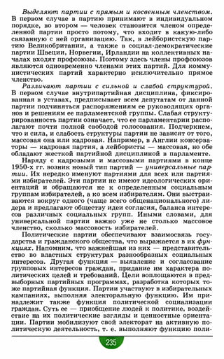 Выделяют партии с прямым и косвенным членством.
В первом случае в партию принимают в индивидуальном
порядке, во втором - человек становится членом опреде­
ленной партии просто потому, что входит в какую-либо
связанную с ней организацию. Так, в лейбористскую пар­
тию Великобритании, а также в социал-демократические
партии Швеции, Норвегии, Ирландии на коллективных на­
чалах входят профсоюзы. Поэтому здесь члены профсоюзов
являются одновременно членами этих партий. Для комму­
нистических партий характерно �сключительно прямое
членство.
Различают партии с сильной и слабой структурой.
В первом случае внутрипартийная дисциплина, фиксиро­
ванная в уставах, предписывает всем депутатам от данной
партии подчиняться распоряжениям ее руководящих орга­
нов и решениям ее парламентской группы. Слабая структу­
рированность партии означает, что ее парламентарии распо­
лагают почти полной свободой голосования. Подчеркнем,
что и сила, и слабость структуры партии не зависят от того,
массовая она или кадровая. Например, в Англии консерва­
торы - кадровая партия, а лейбористы - массовая, но обе
обладают жесткой партийной дисциплиной в парламенте.
Наряду с кадровыми и массовыми партиями в конце
1950-х гг. возник новый тип партий - универсальные пар­
тии. Их нередко именуют партиями для всех или партия­
ми избирателей. Эти партии не имеют идеологических ори­
ентаций и обращаются не к определенным социальным
группам избирателей, а ко всем избирателям. Они выстраи­
ваются вокруг одного (чаще всего общенационального) ли­
дера и предлагают обществу идеи согласия, баланса интере­
сов различных социальных групп. Иными словами, для
универсальной партии важно уже не столько массовое
членство, сколько массовость избирателей.
Политические партии обеспечивают взаимосвязь госу­
дарства и гражданского общества, что выражается в их фун­
кциях. Напомним, что важнейшая из них - представитель­
ство во властных структурах разнообразных социальных
интересов. Другая функция - выявление и согласование
групповых интересов граждан, придание им характера по­
литических целей и требований. Цели воплощаются в пред­
выборных партийных программах, разработка которых то­
же партийная функция. Партии участвуют в избирательных
кампаниях, выполняя электоральную функцию. Им при­
надлежит также функция политической социализации
граждан. Суть ее - приобщение людей к политике, воздей­
ствие на их политические взгляды и ценностные ориента­
ции. Партии мобилизуют свой электорат на активную по­
литическую деятельность, т. е. выполняют функцию поли-
•
 