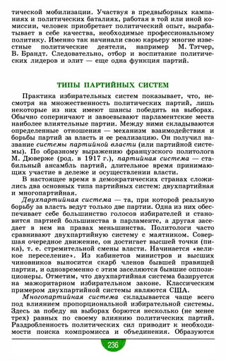 тической мобилизации. Участвуя в предвыборных кампа­
ниях и политических баталиях, работая в той или иной ко­
миссии, человек приобретает политический опыт, выраба­
тывает в себе качества, необходимые профессиональному
политику. Именно так начинали свою карьеру многие изве­
стные политические деятели, например М. Тэтчер,
В. Брандт. Следовательно, отбор и воспитание политиче­
ских лидеров и элит - еще одна функция партий.
ТИПЫ ПАРТИЙНЫХ СИСТЕМ
Практика избирательных систем показывает, что, не­
смотря на множественность политических партий, лишь
некоторые из них имеют шансы победить на выборах.
Обычно соперничают и завоевывают парламентские места
наиболее влиятельные партии. Между ними складываются
определенные отношения - механизм взаимодействия и
борьбы партий за власть и ее реализацию. Он получил на­
звание системы партийной власти (или партийной систе­
мы). По образному выражению французского политолога
М. Дюверже (род. в 1 9 1 7 г.), партийная система - ста­
бильный ансамбль партий, длительное время принимаю­
щих участие в дележе и осуществлении власти.
В настоящее время в демократических странах сложи­
лись два основных типа партийных систем: двухпартийная
и многопартийная.
Двухпартийная система - та, при которой реальную
борьбу за власть ведут только две партии. Одна из них обес­
печивает себе большинство голосов избирателей и стано­
вится партией большинства в парламенте, а другая засе­
дает в нем на правах меньшинства. Политологи часто
сравнивают двухпартийную систему с маятником. Совер­
шая очередное движение, он достигает высшей точки (пи­
ка), т. е. стремительной смены власти. Начинается « вели­
кое переселение » . Из кабинетов министров и высших
чиновников выносится скарб членов бывшей правящей
партии, и одновременно с этим заселяются бывшие оппози­
ционеры. Отметим, что двухпартийная система базируется
на мажоритарном избирательном законе. Классическим
примером двухпартийной системы являются США.
Многопартийная система складывается чаще всего
под влиянием пропорциональной избирательной системы.
Здесь за победу на выборах борются несколько (не менее
трех) равных по своему влиянию политических партий.
Раздробленность политических сил приводит к необходи­
мости поиска компромисса и объединения. Образуются
•
 