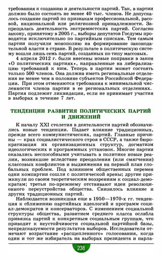 требования к созданию и деятельности партий. Так, в партии
должно было состоять не менее 40 тыс. членов. Не допуска­
лось создание партий по признакам профессиональной, расо­
вой, национальной или религиозной принадлежности. За­
прещалась деятельность экстремистских партий. Согласно
закону, принятому в 2005 г. , выборы депутатов Госдумы про­
водятся исключительно по партийным спискам. Тем самым
партии получили монополию на формирование законода­
тельной власти в стране. В результате в политическую систе­
му вошли лишь семь партий, созданных по типу массовых.
4 апреля 2012 г. были внесены новые поправки в закон
« 0 политических партиях » , направленные на либерализа­
цию требований к ним. Теперь в партии может состоять
только 500 членов. Она должна иметь региональные отделе­
ния не менее чем в половине субъектов Российской Федера­
ции. При этом отменяются требования к минимальной чис­
ленности членов партии в ее региональных отделениях.
Партия подлежит ликвидации, если не принимает участия
в выборах в течение 7 лет.
ТЕНДЕНЦИИ РАЗВИТИЯ ПОЛИТИЧЕСКИХ ПАРТИЙ
И ДВИЖЕНИЙ
К началу XXI столетия в деятельности партий обозначи­
лись новые тенденции. Падает влияние традиционных,
прежде всего коммунистических, партий. Главные причи­
ны - крах социалистического строя в СССР, а также бюро­
кратизация их организационных структур, догматизм
идеологических и программных установок. Многие партии
оказались неспособными учитывать в политике новые реа­
лии, возникшие вследствие преодоления (или смягчения)
классовых конфликтов и выдвижения на первый план гло­
бальных проблем. Под влиянием общественных перемен
одни компартии сошли с политической арены; другие при­
мкнули по своим теоретическим воззрениям к социал-демо­
кратам; третьи по-прежнему отстаивают идеи революци­
онного переустройства общества. Снизилось влияние и
других традиционных партий.
Наблюдается возникшая еще в 1950- 1970-х гг. тенден­
ция к сближению партийных идеологий и программ соци­
ал-демократов и консерваторов. С изменением социальной
структуры общества, развитием среднего класса ослабла
привязка партий к конкретным социальным группам, что
приводит к неустойчивости социальной партийной базы,
непредсказуемости результатов выборов. Исследователи от­
мечают возрастание « расщепленного» голосования, когда
один и тот же избиратель на выборах президента и парла-
•
 