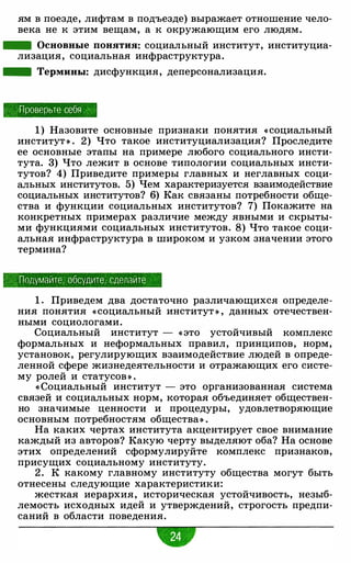 ям в поезде, лифтам в подъезде) выражает отношение чело­
века не к этим вещам, а к окружающим его людям.
- Основные понятия: социальный институт, институциа­
лизация, социальная инфраструктура.
- Термины: дисфункция, деперсонализация.
Проверьте себя ·
1 ) Назовите основные признаки понятия « социальный
институт » . 2) Что такое институциализация? Проследите
ее основные этапы на примере любого социального инсти­
тута. 3) Что лежит в основе типологии социальных инсти­
тутов? 4) Приведите примеры главных и неглавных соци­
альных институтов. 5) Чем характеризуется взаимодействие
социальных институтов? 6) Как связаны потребности обще­
ства и функции социальных институтов? 7) Покажите на
конкретных примерах различие между явными и скрыты­
ми функциями социальных институтов. 8) Что такое соци­
альная инфраструктура в широком и узком значении этого
термина?
, Подумайте, обсудите, сделайте
1 . Приведем два достаточно различающихся определе­
ния понятия « социальный институт » , данных отечествен­
ными социологами.
Социальный институт - « это устойчивый комплекс
формальных и неформальных правил, принципов, норм,
установок, регулирующих взаимодействие людей в опреде­
ленной сфере жизнедеятельности и отражающих его систе­
му ролей и статусов » .
« Социальный институт - это организованная система
связей и социальных норм, которая объединяет обществен­
но значимые ценности и процедуры, удовлетворяющие
основным потребностям общества» .
На каких чертах института акцентирует свое внимание
каждый из авторов? Какую черту выделяют оба? На основе
этих определений сформулируйте комплекс признаков,
присущих социальному институту.
2 . К какому главному институту общества могут быть
отнесены следующие характеристики:
жесткая иерархия, историческая устойчивость, незыб­
лемость исходных идей и утверждений, строгость предпи­
саний в области поведения.
-
 