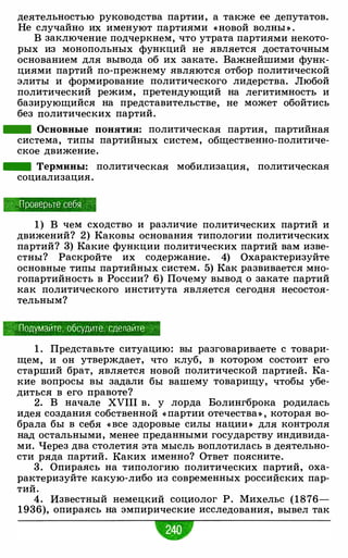 деятельностью руководства партии, а также ее депутатов.
Не случайно их именуют партиями « новой волны » .
В заключение подчеркнем, что утрата партиями некото­
рых из монопольных функций не является достаточным
основанием для вывода об их закате. Важнейшими функ­
циями партий по-прежнему являются отбор политической
элиты и формирование политического лидерства. Любой
политический режим, претендующий на легитимность и
базирующийся на представительстве, не может обойтись
без политических партий.
- Основные понятия: политическая партия, партийная
система, типы партийных систем, общественно-политиче­
ское движение.
- Термины: политическая мобилизация, политическая
социализация.
Проверьте себя , ·
1) В чем сходство и различие политических партий и
движений? 2) Каковы основания типологии политических
партий? 3) Какие функции политических партий вам изве­
стны? Раскройте их содержание. 4) Охарактеризуйте
основные типы партийных систем. 5) Как развивается мно­
гопартийность в России? 6) Почему вывод о закате партий
как политического института является сегодня несостоя­
тельным?
,,'" Подумайте, обсудите, сделайте
1 . Представьте ситуацию: вы разговариваете с товари­
щем, и он утверждает, что клуб, в котором состоит его
старший брат, является новой политической партией. Ка­
кие вопросы вы задали бы вашему товарищу, чтобы убе­
диться в его правоте?
2. В начале XVIII в. у лорда Болингброка родилась
идея создания собственной « партии отечества» , которая во­
брала бы в себя « все здоровые силы нации » для контроля
над остальными, менее преданными государству индивида­
ми. Через два столетия эта мысль воплотилась в деятельно­
сти ряда партий. Каких именно? Ответ поясните.
3 . Опираясь на типологию политических партий, оха­
рактеризуйте какую-либо из современных российских пар­
тий.
4. Известный немецкий социолог Р. Михельс (1876-
1936), опираясь на эмпирические исследования, вывел так
 