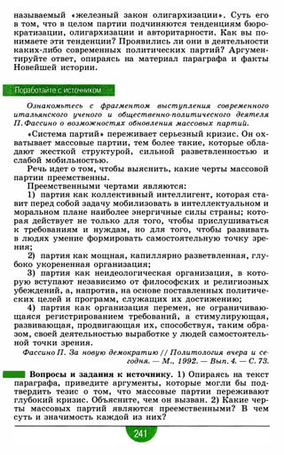 называемый « железный закон олигархизации » . Суть его
в том, что в целом партии подчиняются тенденциям бюро­
кратизации, олигархизации и авторитарности. Как вы по­
нимаете эти тенденции? Проявились ли они в деятельности
каких-либо современных политических партий? Аргумен­
тируйте ответ, опираясь на материал параграфа и факты
Новейшей истории.
Поработайте с источником ,
Ознакомьтесь с фрагментом выступления современного
итальянского ученого и общественно-политического деятеля
П. Фассино о возможностях обновления массовых партий.
«Система партий » переживает серьезный кризис. Он ох­
ватывает массовые партии, тем более такие, которые обла­
дают жесткой структурой, сильной разветвленностью и
слабой мобильностью.
Речь идет о том, чтобы выяснить, какие черты массовой
партии преемственны.
Преемственными чертами являются:
1) партия как коллективный интеллигент, которая ста­
вит перед собой задачу мобилизовать в интеллектуальном и
моральном плане наиболее энергичные силы страны; кото­
рая действует не только для того, чтобы прислушиваться
к требованиям и нуждам, но для того, чтобы развивать
в людях умение формировать самостоятельную точку зре­
ния;
2) партия как мощная, капиллярно разветвленная, глу­
боко укорененная организация;
3) партия как неидеологическая организация, в кото­
рую вступают независимо от философских и религиозных
убеждений, а, напротив, на основе поставленных политиче­
ских целей и программ, служащих их достижению;
4) партия как организация перемен, не ограничиваю­
щаяся регистрированием требований, а стимулирующая ,
развивающая, продвигающая их, способствуя, таким обра­
зом, своей деятельностью выработке у людей самостоятель­
ной точки зрения.
Фассино П. За новую демократию // Политология вчера и се­
годня. - М., 1 992. - Вып. 4. - С. 73.
- Вопросы и задания к источнику. 1) Опираясь на текст
параграфа, приведите аргументы, которые могли бы под­
твердить тезис о том, что массовые партии переживают
глубокий кризис. Объясните, чем он вызван. 2) Какие чер­
ты массовых партий являются преемственными? В чем
суть и значимость каждой из них?
•
 