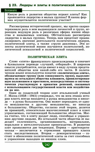 § 23. Лидеры и элиты в политической жизни
Вспомните
Какую роль в развитии общества играют элиты? Как
проявляется лидерство в малых группах? В каких фор­
мах осуществляется политическое участие?
Рассматривая исторический процесс, мы кратко охарак­
теризовали роль в нем выдающихся личностей и групп, иг­
рающих ведущую роль в различных сферах жизни обще­
ства и называемых элитами. Обстоятельно рассмотрено
лидерство в малых группах. Теперь нам предстоит проана­
лизировать значение деятельности политических лидеров,
политической элиты, а также « групп давления » . Эти ас­
пекты политической жизни изучаются политологией, по­
литической психологией и политической социологией.
ПОЛИТИЧЕСКАЯ ЭЛИТА
Слово « элита» французского происхождения и означает
в буквальном переводе « лучший, отборный » . В широком
смысле употребляется, когда имеют в виду лучших предста­
вителей общества или какой-либо его части. В полити­
ческом языке используется понятие «политическая элита» ,
обозначающее группу (или совокупность групп), выделяю­
щуюся из остального общества влиянием, привилегирован­
ным положением и престижем, непосредственно и система­
тически участвующую в принятии решений, связанных
с использованием государственной власти или воздействи­
ем на нее. ·
Один из создателей теории элит итальянский ученый
Г. Моска ( 1 858- 1 94 1 ) утверждал, что на всех этапах исто­
рии власть всегда находится в руках меньшинства и никог­
да - в руках большинства. Она может переходить от одно­
го меньшинства к другому меньшинству, но никогда
к большинству. Общество, согласно этой теории, делится
на правящий, относительно малочисленный класс и класс
управляемых, составляющий большинство общества. Мос­
ка считал, что в элиту входят люди, способные к управле­
нию другими людьми. Из остальной части общества ее вы­
деляет сплоченность, организованность, материальное,
моральное и интеллектуальное превосходство. В развитии
элит проявляются две тенденции. Первая - аристократи­
ческая - заключается в стремлении правящего класса
стать наследственным. Вторая - демократическая - со-
. стоит в обновлении политической элиты за счет способных
к управлению выходцев из низших слоев.
 