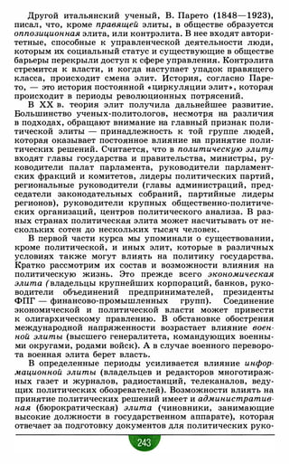 Другой итальянский ученый, В. Парето (1848- 1 923),
писал, что, кроме правящей элиты, в обществе образуется
оппозиционная элита, или контрэлита. В нее входят автори­
тетные, способные к управленческой деятельности люди,
которым их социальный статус и существующие в обществе
барьеры перекрыли доступ к сфере управления. Контрэлита
стремится к власти, и когда наступает упадок правящего
класса, происходит смена элит. История, согласно Паре­
то, - это история постоянной « циркуляции элит » , которая
происходит в периоды революционных потрясений.
В ХХ в. теория элит получила дальнейшее развитие.
Большинство ученых-политологов, несмотря на различия
в подходах, обращают внимание на главный признак поли­
тической элиты - принадлежность к той группе людей,
которая оказывает постоянное влияние на принятие поли­
тических решений. Считается, что в политическую элиту
входят главы государства и правительства, министры, ру­
ководители палат парламента, руководители парламент­
ских фракций и комитетов, лидеры политических партий,
региональные руководители (главы администраций, пред­
седатели законодательных собраний, партийные лидеры
регионов), руководители крупных общественно-политиче­
ских организаций, центров политического анализа. В раз­
ных странах политическая элита может насчитывать от не­
скольких сотен до нескольких тысяч человек.
В первой части курса мы упоминали о существовании,
кроме политической, и иных элит, которые в различных
условиях также могут влиять на политику государства.
Кратко рассмотрим их состав и возможности влияния на
политическую жизнь. Это прежде всего экономическая
элита (владельцы крупнейших корпораций, банков, руко­
водители объединений предпринимателей, президенты
ФПГ - финансово-промышленных групп). Соединение
экономической и политической власти может привести
к олигархическому правлению. В обстановке обострения
международной напряженности возрастает влияние воен­
ной элиты (высшего генералитета, командующих военны­
ми округами, родами войск). А в случае военного переворо­
та военная элита берет власть.
В определенные периоды усиливается влияние инфор­
мационной элиты (владельцев и редакторов многотираж­
ных газет и журналов, радиостанций, телеканалов, веду­
щих политических обозревателей). Возможности влиять на
принятие политических решений имеет и административ­
ная (бюрократическая) элита (чиновники, занимающие
высокие должности в государственном аппарате), которая
отвечает за подготовку документов для политических руко-
•
 