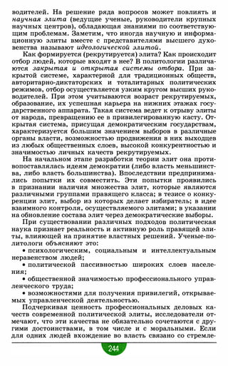 водителей. На решение ряда вопросов может повлиять и
научная элита (ведущие ученые, руководители крупных
научных центров), обладающая знаниями по соответствую­
щим проблемам. Заметим, что иногда научную и информа­
ционную элиты вместе с представителями высшего духо­
венства называют идеологической элитой.
Как формируется (рекрутируется) элита? Как происходит
отбор людей, которые входят в нее? В политологии различа­
ются закрытая и открытая системы отбора. При за­
крытой системе, характерной для традиционных обществ,
авторитарно-диктаторских и тоталитарных политических
режимов, отбор осуществляется узким кругом высших руко­
водителей. При этом учитываются возраст рекрутируемых,
образование, их успешная карьера на нижних этажах госу­
дарственного аппарата. Такая система ведет к отрыву элиты
от народа, превращению ее в привилегированную касту. От­
крытая система, присущая демократическим государствам,
характеризуется большим значением выборов в различные
органы власти, возможностью продвижения в них выходцев
из любых общественных слоев, высокой конкурентностью и
значимостью личных качеств рекрутируемых.
На начальном этапе разработки теории элит она проти­
вопоставлялась идеям демократии (либо власть меньшинст­
ва, либо власть большинства). Впоследствии предпринима­
лись попытки их совместить. Эти попытки проявились
в признании наличия множества элит, которые являются
различными группами правящего класса; в тезисе о конку­
ренции элит, выбор из которых делает избиратель; в идее
взаимного контроля, осуществляемого элитами; в указании
на обновление состава элит через демократические выборы.
При существовании различных подходов политическая
наука признает реальность и активную роль правящей эли­
ты, влияющей на принятие властных решений. Ученые-по­
литологи объясняют это:
• психологическим, социальным и интеллектуальным
неравенством людей;
• политической пассивностью широких слоев населе­
ния;
• общественной значимостью профессионального управ­
ленческого труда;
• возможностями для получения привилегий, открывае­
мых управленческой деятельностью.
Подчеркивая ценность профессиональных деловых ка­
честв современной политической элиты, исследователи от­
мечают, что эти качества не обязательно сочетаются с дру­
гими достоинствами, в том числе и с моральными. Если
для одних людей вхождение во власть связано со стремле-
 