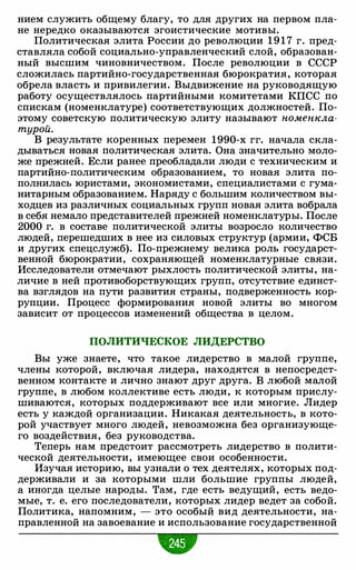 нием служить общему благу, то для других на первом пла­
не нередко оказываются эгоистические мотивы.
Политическая элита России до революции 1 9 1 7 г. пред­
ставляла собой социально-управленческий слой, образован­
ный высшим чиновничеством. После революции в СССР
сложилась партийно-государственная бюрократия, которая
обрела власть и привилегии. Выдвижение на руководящую
работу осуществлялось партийными комитетами КПСС по
спискам (номенклатуре) соответствующих должностей. По­
этому советскую политическую элиту называют номеюсла­
турой.
В результате коренных перемен 1990-х гг. начала скла­
дываться новая политическая элита. Она значительно моло­
же прежней. Если ранее преобладали люди с техническим и
партийно-политическим образованием, то новая элита по­
полнилась юристами, экономистами, специалистами с гума­
нитарным образованием. Наряду с большим количеством вы­
ходцев из различных социальных групп новая элита вобрала
в себя немало представителей прежней номенклатуры. После
2000 г. в составе политической элиты возросло количество
людей, перешедших в нее из силовых структур (армии, ФСБ
и других спецслужб). По-прежнему велика роль государст­
венной бюрократии, сохраняющей номенклатурные связи.
Исследователи отмечают рыхлость политической элиты, на­
личие в ней противоборствующих групп, отсутствие единст­
ва взглядов на пути развития страны, подверженность кор­
рупции. Процесс формирования новой элиты во многом
зависит от процессов изменений общества в целом.
ПОЛИТИЧЕСКОЕ ЛИДЕРСТВО
Вы уже знаете, что такое лидерство в малой группе,
члены которой, включая лидера, находятся в непосредст­
венном контакте и лично знают друг друга. В любой малой
группе, в любом коллективе есть люди, к которым прислу­
шиваются, которых поддерживают все или многие. Лидер
есть у каждой организации. Никакая деятельность, в кото­
рой участвует много людей, невозможна без организующе­
го воздействия, без руководства.
Теперь нам предстоит рассмотреть лидерство в полити­
ческой деятельности, имеющее свои особенности.
Изучая историю, вы узнали о тех деятелях, которых под­
держивали и за которыми шли большие группы людей,
а иногда целые народы. Там, где есть ведущий, есть ведо­
мые, т. е. его последователи, которых лидер ведет за собой.
Политика, напомним, - это особый вид деятельности, на­
правленной на завоевание и использование государственной
 