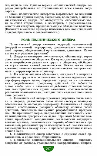 его, идти за ним. Однако термин « политический лидер » не­
редко употребляется по отношению ко всем главам госу­
дарств.
Итак, политическое лидерство выражается во влиянии
на большие группы людей, связанном, во-первых, с личны­
ми качествами лидера, его авторитетом, способностью вес­
ти за собой сторонников, а во-вторых, с формально-дол­
жностным статусом, предполагающим обладание властью.
(Назовите в качестве примера известных вам политических
лидеров прошлого и современности.)
РОЛЬ ПОЛИТИЧЕСКОГО ЛИДЕРА
Политический лидер является ведущей политической
фигурой - главой государства, руководителем политиче­
ской партии, общественной организации, движения. Како­
вы же его ролевые функции?
1 . Лидер анализирует политическую обстановку, верно
оценивает состояние общества. Он чутко улавливает запро­
сы и потребности различных групп в обществе, обобщает
их и учитывает в своей деятельности. Важно также свое­
временно замечать изменения в политических настроениях
масс и корректировать политику.
2. На основе анализа обстановки, ожиданий и запросов
различных групп и в соответствии со своими идеалами ли­
дер формулирует цели, определяет средства их достиже­
ния, разрабатывает программу действий. Он заботится
о том, чтобы цели и намеченные действия отвечали запро­
сам заинтересованных групп населения, соответствовали
реальным возможностям, находит оптимальные политиче­
ские решения.
3. Политический лидер стремится укрепить связь влас­
ти и народа, разъяснять свою политическую позицию,
обеспечивая ее массовую поддержку. Политический лидер
считает необходимым раскрыть обществу мотивы своих
действий, обеспечить понимание разработанной програм­
мы. Он принимает меры, направляющие активность масс
на выполнение программных задач. При этом большое зна­
чение приобретает координация деятельности государст­
венных органов, политических партий, общественных ор­
ганизаций, различных групп последователей, налаживание
взаимодействия между ними в процессе движения к наме­
ченной цели.
4. Политический лидер заботится о единстве своей ор­
ганизации, о сплочении сторонников.
5. Призвание общенационального лидера - охранять
общество от раскола, гражданской конфронтации, направ-
•
 