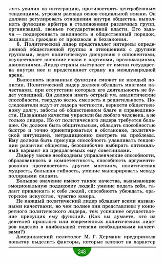 лять усилия на интеграцию, противостоять центробежным
тенденциям, угрозам распада основ социальной жизни. Он
должен регулировать отношения внутри общества, выпол­
нять функцию арбитра в столкновении различных групп,
организаций, звеньев государственной власти. Его зада­
ча - поддерживать законность и общественный порядок,
защищать граждан от произвола и беззакония.
6. Политический лидер представляет интересы опреде­
ленной общественной группы в отношениях с другими
группами, ведет политическую дискуссию с оппонентами,
осуществляет внешние связи с партиями, организациями,
движениями. Лидер страны выступает от имени государст­
ва внутри нее и представляет страну на международной
арене.
Выполнять названные функции сможет не каждый по­
литик. Политический лидер должен обладать многими ка­
чествами, при отсутствии которых его деятельность не бу­
дет успешной. Он должен иметь острый ум, аналитические
способности, твердую волю, смелость и решительность. По­
следователи ждут от лидера честности, верности обществен­
ному долгу, заботы об общественном благе и справедливо­
сти. Названные качества украсили бы любого человека, а не
только лидера. Но от политического лидера требуется боль­
шее. Он должен быть общительным, обладать способностью
быстро и точно ориентироваться в обстановке, политиче­
ской интуицией, нетрадиционно смотреть на проблемы.
Ему должна быть присуща способность улавливать тенден­
ции развития общества, безошибочно выбирать оптималь­
ный вариант из предлагаемых ему советниками.
Лидеру также необходимы управленческие способности,
образованность и компетентность, способность аргументи­
рованно противостоять другим мнениям, политическая
мудрость, большая гибкость, умение маневрировать между
полярными силами.
Большое значение имеют также качества, вызывающие
эмоциональную поддержку людей: умение подать себя, та­
лант привлекать к себе людей, способность убеждать, ора­
торское искусство, чувство юмора.
Не каждый политический лидер обладает всеми назван­
ными качествами, но чем полнее они представлены у конк­
ретного политического лидера, тем успешнее осуществле­
ние присущих ему функций. (Как вы думаете, кто из
деятелей прошлого или современных политических лиде­
ров наделен в наибольшей степени необходимыми качест­
вами?)
Американский политолог М. Г. Херманн предприняла
попытку выделить факторы, которые влияют на характер
•
 