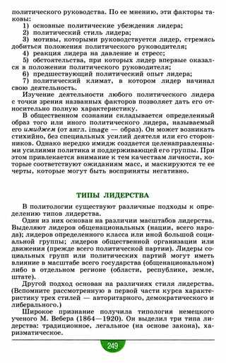 политического руководства. По ее мнению, эти факторы та­
ковы:
1) основные политические убеждения лидера;
2) политический стиль лидера;
3) мотивы, которыми руководствуется лидер, стремясь
добиться положения политического руководителя;
4) реакция лидера на давление и стресс;
5) обстоятельства, при которых лидер впервые оказал­
ся в положении политического руководителя;
6) предшествующий политический опыт лидера;
7) политический климат, в котором лидер начинал
свою деятельность.
Изучение деятельности любого политического лидера
с точки зрения названных факторов позволяет дать его от­
носительно полную характеристику.
В общественном сознании складывается определенный
образ того или иного политического лидера, называемый
его имиджем (от англ. image - образ). Он может возникать
стихийно, без специальных усилий деятеля или его сторон­
ников. Однако нередко имидж создается целенаправленны­
ми усилиями политика и поддерживающей его группы. При
этом привлекается внимание к тем качествам личности, ко­
торые соответствуют ожиданиям масс, и маскируются те ее
черты, которые могут быть восприняты негативно.
ТИПЫ ЛИДЕРСТВА
В политологии существуют различные подходы к опре­
делению типов лидерства.
Один из них основан на различии масштабов лидерства.
Выделяют лидеров общенациональных (нации, всего наро­
да); лидеров определенного класса или иной большой соци­
альной группы; лидеров общественной организации или
движения (прежде всего политической партии). Лидеры со­
циальных групп или политических партий могут иметь
влияние в масштабе всего государства (общенациональном)
либо в отдельном регионе (области, республике, земле,
штате).
Другой подход основан на различиях стиля лидерства.
(Вспомните рассмотренную в первой части курса характе­
ристику трех стилей - авторитарного, демократического и
либерального. )
Широкое признание получила типология немецкого
ученого М. Вебера (1864- 1920). Он выделил три типа ли­
дерства: традиционное, легальное (на основе закона), ха­
ризматическое.
 