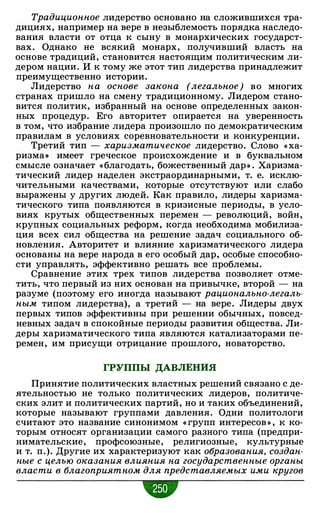 Традиционное лидерство основано на сложившихся тра­
дициях, например на вере в незыблемость порядка наследо­
вания власти от отца к сыну в монархических государст­
вах. Однако не всякий монарх, получивший власть на
основе традиций, становится настоящим политическим ли­
дером нации. И к тому же этот тип лидерства принадлежит
преимущественно истории.
Лидерство на основе закона (легальное) во многих
странах пришло на смену традиционному. Лидером стано­
вится политик, избранный на основе определенных закон­
ных процедур. Его авторитет опирается на уверенность
в том, что избрание лидера произошло по демократическим
правилам в условиях соревновательности и конкуренции.
Третий тип - харизматическое лидерство. Слово « ха­
ризма>) имеет греческое происхождение и в буквальном
смысле означает « благодать, божественный дар» . Харизма­
тический лидер наделен экстраординарными, т. е. исклю­
чительными качествами, которые отсутствуют или слабо
выражены у других людей. Как правило, лидеры харизма­
тического типа появляются в кризисные периоды, в усло­
виях крутых общественных перемен - революций, войн,
крупных социальных реформ, когда необходима мобилиза­
ция всех сил общества на решение задач социального об­
новления. Авторитет и влияние харизматического лидера
основаны на вере народа в его особый дар, особые способно­
сти управлять, эффективно решать все проблемы.
Сравнение этих трех типов лидерства позволяет отме­
тить, что первый из них основан на привычке, второй - на
разуме (поэтому его иногда называют рационально-легаль­
ным типом лидерства), а третий - на вере. Лидеры двух
первых типов эффективны при решении обычных, повсед­
невных задач в спокойные периоды развития общества. Ли­
деры харизматического типа являются катализаторами пе­
ремен, им присущи отрицание прошлого, новаторство.
ГРУППЫ ДАВЛЕНИЯ
Принятие политических властных решений связано с де­
ятельностью не только политических лидеров, политиче­
ских элит и политических партий, но и таких объединений,
которые называют группами давления. Одни политологи
считают это название синонимом « групп интересов » , к ко­
торым относят организации самого разного типа (предпри­
нимательские, профсоюзные, религиозные, культурные
и т. п.). Другие их характеризуют как образования, создан­
ные с целью оказания влияния на государственные органы
власти в благоприятном для представляемых ими кругов
•
 