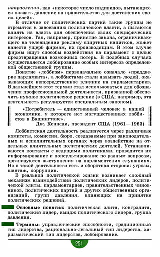 направлении, как « некоторое число индивидов, пытающих­
ся оказать давление на правительство для достижения сво­
их целей » .
В отличие от политических партий такие группы не
стремятся к завоеванию политической власти, а пытаются
влиять на власть для обеспечения своих специфических
интересов. Так, например, принятие закона, ограничиваю­
щего на телевидении рекламу спиртных напитков, может
нанести ущерб фирмам, их производящим. В этом случае
фирмы ищут способы воздействия на парламент с целью
предотвращения возможных потерь. В подобных случаях
осуществляется лоббирование особых интересов определен­
ной общественной группы.
Понятие «лоббизм » первоначально означало « преддве­
рие парламента» , а лоббистами стали называть людей, ока­
зывающих непосредственное влияние на парламентариев.
В дальнейшем этот термин стал использова�ься для обозна­
чения профессиональной деятельности, призванной обеспе­
чить нужное политическое решение (в США, например, эта
деятельность регулируется специальным законом).
11 « Потребитель - единственный человек в нашей '11 экономике, у которого нет могущественных лобби- 1
1 стов в Вашингтоне » . !
1 Дж. Кеннеди, президент США (1961 - 1963) !
Лоббистская деятельность реализуется через различные
комитеты, комиссии, бюро, создаваемые при законодатель­
ных и исполнительных органах через воздействие на от­
дельных влиятельных политических деятелей. Устанавли­
ваются контакты с ведущими политиками, проводится их
информирование и консультирование по разным вопросам,
организуются выступления на парламентских слушаниях.
Но в такой деятельности есть и оборотная сторона: угрозы,
шантаж, коррупция.
В реальной политической жизни возникает сложный
механизм взаимодействий политических лидеров, полити­
ческой элиты, парламентариев, правительственных чинов­
ников, политических партий и других общественных орга­
низаций, групп давления, влияющих на принятие
политических решений.
- Основные понятия: политическая элита, контрэлита,
политический лидер, имидж политического лидера, группа
давления.
- Термины: управленческие способности, традиционный
тип лидерства, рационально-легальный тип лидерства, ха­
ризматический тип лидерства, лоббирование.
 
