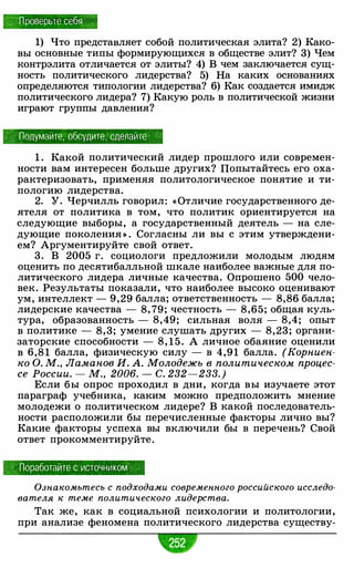 Проверьте себя
1) Что представляет собой политическая элита? 2) Како­
вы основные типы формирующихся в обществе элит? 3) Чем
контрэлита отличается от элиты? 4) В чем заключается сущ­
ность политического лидерства? 5) На каких основаниях
определяются типологии лидерства? 6) Как создается имидж
политического лидера? 7) Какую роль в политической жизни
играют группы давления?
:. Подумайте, обсудите: сделайте
1 . Какой политический лидер прошлого или современ­
ности вам интересен больше других? Попытайтесь его оха­
рактеризовать, применяя политологическое понятие и ти­
пологию лидерства.
2. У. Черчилль говорил: «Отличие государственного де­
ятеля от политика в том, что политик ориентируется на
следующие выборы, а государственный деятель - на сле­
дующие поколения » . Согласны ли вы с этим утверждени­
ем? Аргументируйте свой ответ.
3. В 2005 г. социологи предложили молодым людям
оценить по десятибалльной шкале наиболее важные для по­
литического лидера личные качества. Опрошено 500 чело­
век. Результаты показали, что наиболее высоко оценивают
ум, интеллект - 9,29 балла; ответственность - 8,86 балла;
лидерские качества - 8, 79; честность - 8,65; общая куль­
тура, образованность - 8,49; сильная воля - 8,4; опыт
в политике - 8, 3; умение слушать других - 8,23 ; органи­
заторские способности - 8, 1 5 . А личное обаяние оценили
в 6,81 балла, физическую силу - в 4,91 балла. (Корниен­
ко О. М., Ламанов И. А. Молодежъ в политическом процес­
се России. - М., 2006. - С. 232-233.)
Если бы опрос проходил в дни, когда вы изучаете этот
параграф учебника, каким можно предположить мнение
молодежи о политическом лидере? В какой последователь­
ности расположили бы перечисленные факторы лично вы?
Какие факторы успеха вы включили бы в перечень? Свой
ответ прокомментируйте.
Поработайте с источником .
Ознакомьтесь с подходами современного российского исследо­
вателя к теме политического лидерства.
Так же, как в социальной психологии и политологии,
при анализе феномена политического лидерства существу-
 