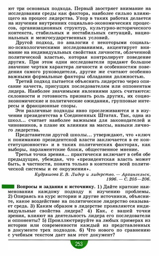 ют три основных подхода. Первый заостряет внимание на
исследовании среды как фактора, наиболее сильно влияю­
щего на процесс лидерства. Упор в таких работах делается
на изучении внутренних социально-экономических процес­
сов, организационных структур, культурно-исторического
контекста, стабильных и нестабильных ситуаций, нацио­
нальных и межгосударственных условий.
Другой подход, по аналогии с некоторыми социаль­
но-психологическими исследованиями, акцентирует вни­
мание на индивидуальных свойствах личности, облеченной
политической властью, которая контролирует поведение
других. При этом одни исследователи придают большое
значение чертам характера личности и особенностям пове­
дения самого руководителя, другие же считают особенно
важными формальные факторы обладания должностью.
Третий подход пытается объяснить лидерство через опи­
сание качеств, присущих последователям или оппонентам
лидера. Наиболее значимыми явлениями здесь считаются:
склонности и готовность признать роль других, их социо­
экономические и политические ожидания, групповые инте­
ресы и фракционные споры.
Эти различные подходы явно прослеживаются и в изу­
чении президентства в Соединенных Штатах. Так, одна из
школ. . . считает наиболее важными для законодателей и
чиновников, в плане их влияния на массы, навыки лично­
го лидерства.
Представители другой школы. . . утверждают, что « ключ
к пониманию президентской власти заключается в ее кон­
ституционности » и в таких политических факторах, как
выборы, парламентские блоки, общественное мнение.
Третья точка зрения. . . практически включает в себя обе
предыдущие, убеждая, что « президентская власть может
быть, в частности, понята только в контексте всей полити­
ческой системы и ее окружения » .
Кудряшова Е. В. Лидер и лидерство. - Архангельск,
1 996. - с. 205-206.
- Вопросы и задания к источнику. 1 ) Дайте краткие наи­
менования каждому подходу к изучению проблемы.
2) Опираясь на курс истории и другие источники, объясни­
те, какое воздействие на политическое лидерство оказыва­
ет среда. 3) Каким образом в лидерстве проявляются инди­
видуальные свойства лидера? 4) Как, с вашей точки
зрения, влияют на деятельность лидера его последователи
и оппоненты? 5) Проиллюстрируйте на любых примерах из
истории или современности каждый из представленных
в документе трех подходов. 6) Что нового по сравнению
с учебным текстом дает вам этот документ?
 