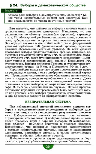 § 24. Выборы в демократическом обществе
Вспомните
Какова роль выборов в демократическом обществе? Ка­
кие типы избирательных систем вам известны? Как
они сказываются на типах партийных систем?
Вам известно, что публичные выборы являются одним из
существенных признаков демократии. Напомним, что они
различаются по объекту, масштабам (уровням), характеру
и т. д. По объекту выборы бывают парламентские, президент­
ские, губернаторские, в органы местного самоуправления.
Они осуществляются в масштабах всей страны (федеральный
уровень), субъектов РФ (региональный уровень), муници­
пальных образований (местный уровень). На всех уровнях
проводятся выборы представительных органов, например, де­
путатов в Государственную Думу РФ, законодательное собра­
ние субъекта РФ, совет муниципального образования. Выби­
рают также и должностных лиц, скажем, Презид
