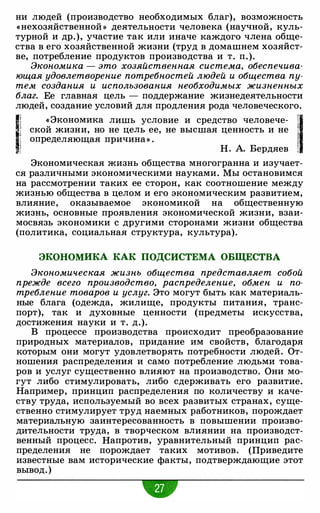 ни людей (производство необходимых благ), возможность
«нехозяйственной » деятельности человека (научной, куль­
турной и др.), участие так или иначе каждого члена обще­
ства в его хозяйственной жизни (труд в домашнем хозяйст­
ве, потребление продуктов производства и т. п.).
Экономика - это хозяйственная система, обеспечива­
ющая удовлетворение потребностей людей и общества пу­
тем создания и использования необходимых жизненных
благ. Ее главная цель - поддержание жизнедеятельности
людей, создание условий для продления рода человеческого.
1! «Экономика лишь условие и средство человече- !1· .1 ской жизни, но не цель ее, не высшая ценность и не 1i определяющая причина» . 1
! Н. А. Бердяев : .
Экономическая жизнь общества многогранна и изучает­
ся различными экономическими науками. Мы остановимся
на рассмотрении таких ее сторон, как соотношение между
жизнью общества в целом и его экономическим развитием,
влияние, оказываемое экономикой на общественную
жизнь, основные проявления экономической жизни, взаи­
мосвязь экономики с другими сторонами жизни общества
(политика, социальная структура, культура).
ЭКОНОМИКА КАК ПОДСИСТЕМА ОБЩЕСТВА
Экономическая жизнь общества представляет собой
прежде всего производство, распределение, обмен и по­
требление товаров и услуг. Это могут быть как материаль­
ные блага (одежда, жилище, продукты питания, транс­
порт), так и духовные ценности (предметы искусства,
достижения науки и т. д.).
В процессе производства происходит преобразование
природных материалов, придание им свойств, благодаря
которым они могут удовлетворять потребности людей. От­
ношения распределения и само потребление людьми това­
ров и услуг существенно влияют на производство. Они мо­
гут либо стимулировать, либо сдерживать его развитие.
Например, принцип распределения по количеству и каче­
ству труда, используемый во всех развитых странах, суще­
ственно стимулирует труд наемных работников, порождает
материальную заинтересованность в повышении произво­
дительности труда, в творческом влиянии на производст­
венный процесс. Напротив, уравнительный принцип рас­
пределения не порождает таких мотивов. (Приведите
известные вам исторические факты, подтверждающие этот
вывод. )
w
 